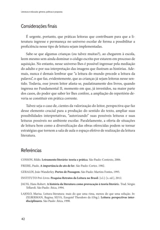 42
Literatura e educação: gêneros, políticas e propostas
Considerações finais
​É urgente, portanto, que práticas leitoras que contribuam para que a li-
teratura ingresse e permaneça no universo escolar de forma a possibilitar a
proficiência nesse tipo de leitura sejam implementadas.
Sabe-se que algumas crianças (ou talvez muitas?), ao chegarem à escola,
leem mesmo sem ainda dominar o código escrito por estarem em processo de
aquisição. No entanto, nesse universo lhes é possível ingressar pela mediação
do adulto e por sua interpretação das imagens que ilustram as histórias. Ade-
mais, nunca é demais lembrar que “a leitura do mundo precede a leitura da
palavra”, o que faz, evidentemente, que as crianças já sejam leitoras nesse sen-
tido. Todavia, esse jovem leitor afasta-se, paulatinamente dos livros, quando
ingressa no Fundamental II, momento em que, já investidos, na maior parte
dos casos, do poder que saber ler lhes confere, a ampliação do repertório de-
veria se constituir em prática corrente.
Talvez seja o caso de, cientes da valorização do leitor, perspectiva que faz
desse elemento crucial para a produção do sentido do texto, ampliar suas
possibilidades interpretativas, “autorizando” suas possíveis leituras e suas
leituras possíveis no ambiente escolar. Paralelamente, a oferta de situações
de leitura bem como a diversificação das obras oferecidas podem se tornar
estratégias que tornem a sala de aula o espaço efetivo de realização da leitura
literatura.
Referências
COSSON, Rildo. Letramento literário: teoria e prática. São Paulo: Contexto, 2006.
FREIRE, Paulo. A importância do ato de ler. São Paulo: Cortez. 1982.
GERALDI, João Wanderley. Portos de Passagem. São Paulo: Martins Fontes, 1995.
INSTITUTO Pró-Livro. Pesquisa Retratos da Leitura no Brasil. [s.l.]: [s. ed.], 2012.
JAUSS, Hans Robert. A história da literatura como provocação à teoria literária. Trad. Sérgio
Tellaroli. São Paulo: Ática, 1994.
LAJOLO, Marisa. Leitura-literatura: mais do que uma rima, menos do que uma solução. In:
ZILBERMAN, Regina; SILVA, Ezequiel Theodoro da (Org.). Leitura: perspectivas inter-
disciplinares. São Paulo: Ática, 1998.
 