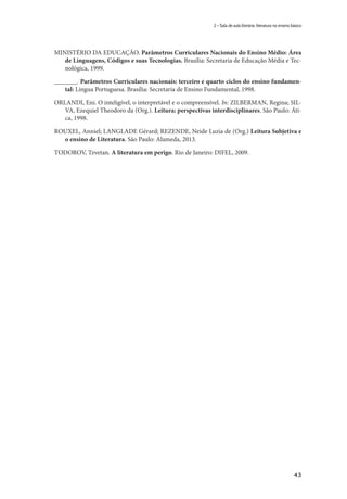 43
2 – Sala de aula literária: literatura no ensino básico
MINISTÉRIO DA EDUCAÇÃO. Parâmetros Curriculares Nacionais do Ensino Médio: Área
de Linguagens, Códigos e suas Tecnologias. Brasília: Secretaria de Educação Média e Tec-
nológica, 1999.
_______. Parâmetros Curriculares nacionais: terceiro e quarto ciclos do ensino fundamen-
tal: Língua Portuguesa. Brasília: Secretaria de Ensino Fundamental, 1998.
ORLANDI, Eni. O inteligível, o interpretável e o compreensível. In: ZILBERMAN, Regina; SIL-
VA, Ezequiel Theodoro da (Org.). Leitura: perspectivas interdisciplinares. São Paulo: Áti-
ca, 1998.
ROUXEL, Anniel; LANGLADE Gérard; REZENDE, Neide Luzia de (Org.) Leitura Subjetiva e
o ensino de Literatura. São Paulo: Alameda, 2013.
TODOROV, Tzvetan. A literatura em perigo. Rio de Janeiro: DIFEL, 2009.
 