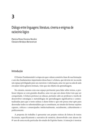 3
Diálogo entre linguagens: literatura, cinema e enigmas de
raciocínio lógico
Patrícia Peres Ferreira Nicolini
Clesiane Bindaco Benevenuti
Introdução
O Ensino Fundamental é a etapa em que o aluno constrói a base de sua formação
e um dos fundamentos importantes dessa base é a leitura, que deveria ter na escola
um espaço privilegiado para seu exercício e valorização, uma vez que na sala de aula
circulam vários gêneros textuais, visto que são objetos da aprendizagem.
No entanto, mesmo com esse espaço pertinente para falar sobre textos, o pro-
fessor depara-se com grandes desafios, uma vez que um aluno-leitor tem que ser
conquistado. A leitura pertence ao educar, portanto cabe ao professor a tarefa de
desenvolver estratégias e metodologias de aprendizagem significativas e contex-
tualizadas para que o texto seduza o aluno-leitor e que este possa estar apto para
desvendar todos os subentendidos que o constituem, no intuito de formar sujeitos
capazes, críticos e emancipados intelectualmente, socialmente, culturalmente e
politicamente.
A proposta do trabalho é apresentar um projeto exitoso de leitura de textos
ficcionais, especificamente a narrativa de mistério, desenvolvido com alunos do
8º ano de uma escola particular do estado do Espírito Santo. A intenção é mostrar
 