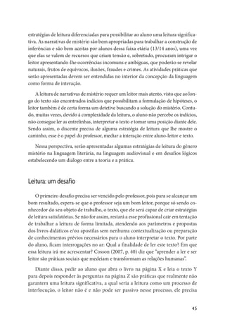 45
estratégias de leitura diferenciadas para possibilitar ao aluno uma leitura significa-
tiva. As narrativas de mistério são bem apropriadas para trabalhar a construção de
inferências e são bem aceitas por alunos dessa faixa etária (13/14 anos), uma vez
que elas se valem de recursos que criam tensão e, sobretudo, procuram intrigar o
leitor apresentando-lhe ocorrências incomuns e ambíguas, que poderão se revelar
naturais, frutos de equívocos, ilusões, fraudes e crimes. As atividades práticas que
serão apresentadas devem ser entendidas no interior da concepção da linguagem
como forma de interação.
A leitura de narrativas de mistério requer um leitor mais atento, visto que ao lon-
go do texto são encontrados indícios que possibilitam a formulação de hipóteses, o
leitor também é de certa forma um detetive buscando a solução do mistério. Contu-
do, muitas vezes, devido à complexidade da leitura, o aluno não percebe os indícios,
não consegue ler as entrelinhas, interpretar o texto e tomar uma posição diante dele.
Sendo assim, o discente precisa de alguma estratégia de leitura que lhe mostre o
caminho, esse é o papel do professor, mediar a interação entre aluno-leitor e texto.
Nessa perspectiva, serão apresentadas algumas estratégias de leitura do gênero
mistério na linguagem literária, na linguagem audiovisual e em desafios lógicos
estabelecendo um diálogo entre a teoria e a prática.
Leitura: um desafio
O primeiro desafio precisa ser vencido pelo professor, pois para se alcançar um
bom resultado, espera-se que o professor seja um bom leitor, porque só sendo co-
nhecedor do seu objeto de trabalho, o texto, que ele será capaz de criar estratégias
de leitura satisfatórias. Se não for assim, restará a esse profissional cair em tentação
de trabalhar a leitura de forma limitada, atendendo aos parâmetros e propostas
dos livros didáticos e/ou apostilas sem nenhuma contextualização ou preparação
de conhecimentos prévios necessários para o aluno interpretar o texto. Por parte
do aluno, ficam interrogações no ar: Qual a finalidade de ler este texto? Em que
essa leitura irá me acrescentar? Cosson (2007, p. 40) diz que “aprender a ler e ser
leitor são práticas sociais que medeiam e transformam as relações humanas”.
Diante disso, pedir ao aluno que abra o livro na página X e leia o texto Y
para depois responder às perguntas na página Z são práticas que realmente não
garantem uma leitura significativa, a qual seria a leitura como um processo de
interlocução, o leitor não é e não pode ser passivo nesse processo, ele precisa
 