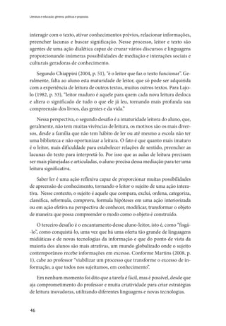 46
Literatura e educação: gêneros, políticas e propostas
interagir com o texto, ativar conhecimentos prévios, relacionar informações,
preencher lacunas e buscar significação. Nesse processo, leitor e texto são
agentes de uma ação dialética capaz de cruzar vários discursos e linguagens
proporcionando inúmeras possibilidades de mediação e interações sociais e
culturais geradoras de conhecimento.
Segundo Chiappini (2004, p. 51), “é o leitor que faz o texto funcionar”. Ge-
ralmente, falta ao aluno esta maturidade de leitor, que só pode ser adquirida
com a experiência de leitura de outros textos, muitos outros textos. Para Lajo-
lo (1982, p. 53), “leitor maduro é aquele para quem cada nova leitura desloca
e altera o significado de tudo o que ele já leu, tornando mais profunda sua
compreensão dos livros, das gentes e da vida.”
Nessa perspectiva, o segundo desafio é a imaturidade leitora do aluno, que,
geralmente, não tem muitas vivências de leitura, os motivos são os mais diver-
sos, desde a família que não tem hábito de ler ou até mesmo a escola não ter
uma biblioteca e não oportunizar a leitura. O fato é que quanto mais imaturo
é o leitor, mais dificuldade para estabelecer relações de sentido, preencher as
lacunas do texto para interpretá-lo. Por isso que as aulas de leitura precisam
ser mais planejadas e articuladas, o aluno precisa dessa mediação para ter uma
leitura significativa.
Saber ler é uma ação reflexiva capaz de proporcionar muitas possibilidades
de apreensão de conhecimento, tornando o leitor o sujeito de uma ação intera-
tiva. Nesse contexto, o sujeito é aquele que compara, exclui, ordena, categoriza,
classifica, reformula, comprova, formula hipóteses em uma ação interiorizada
ou em ação efetiva na perspectiva de conhecer, modificar, transformar o objeto
de maneira que possa compreender o modo como o objeto é construído.
O terceiro desafio é o encantamento desse aluno-leitor, isto é, como “fisgá-
-lo”, como conquistá-lo, uma vez que há uma oferta tão grande de linguagens
midiáticas e de novas tecnologias da informação e que do ponto de vista da
maioria dos alunos são mais atrativas, um mundo globalizado onde o sujeito
contemporâneo recebe informações em excesso. Conforme Martins (2008, p.
1), cabe ao professor “viabilizar um processo que transforme o excesso de in-
formação, a que todos nos sujeitamos, em conhecimento”.
Em nenhum momento foi dito que a tarefa é fácil, mas é possível, desde que
aja comprometimento do professor e muita criatividade para criar estratégias
de leitura inovadoras, utilizando diferentes linguagens e novas tecnologias.
 