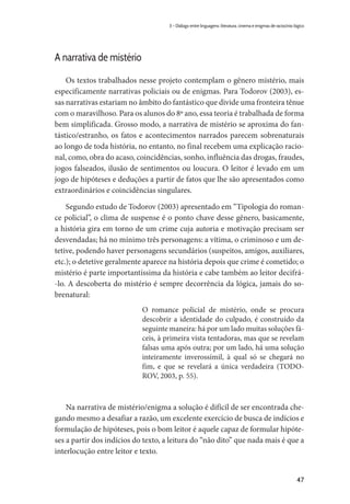 47
3 – Diálogo entre linguagens: literatura, cinema e enigmas de raciocínio lógico
A narrativa de mistério
Os textos trabalhados nesse projeto contemplam o gênero mistério, mais
especificamente narrativas policiais ou de enigmas. Para Todorov (2003), es-
sas narrativas estariam no âmbito do fantástico que divide uma fronteira tênue
com o maravilhoso. Para os alunos do 8º ano, essa teoria é trabalhada de forma
bem simplificada. Grosso modo, a narrativa de mistério se aproxima do fan-
tástico/estranho, os fatos e acontecimentos narrados parecem sobrenaturais
ao longo de toda história, no entanto, no final recebem uma explicação racio-
nal, como, obra do acaso, coincidências, sonho, influência das drogas, fraudes,
jogos falseados, ilusão de sentimentos ou loucura. O leitor é levado em um
jogo de hipóteses e deduções a partir de fatos que lhe são apresentados como
extraordinários e coincidências singulares.
Segundo estudo de Todorov (2003) apresentado em “Tipologia do roman-
ce policial”, o clima de suspense é o ponto chave desse gênero, basicamente,
a história gira em torno de um crime cuja autoria e motivação precisam ser
desvendadas; há no mínimo três personagens: a vítima, o criminoso e um de-
tetive, podendo haver personagens secundários (suspeitos, amigos, auxiliares,
etc.); o detetive geralmente aparece na história depois que crime é cometido; o
mistério é parte importantíssima da história e cabe também ao leitor decifrá-
-lo. A descoberta do mistério é sempre decorrência da lógica, jamais do so-
brenatural:
O romance policial de mistério, onde se procura
descobrir a identidade do culpado, é construído da
seguinte maneira: há por um lado muitas soluções fá-
ceis, à primeira vista tentadoras, mas que se revelam
falsas uma após outra; por um lado, há uma solução
inteiramente inverossímil, à qual só se chegará no
fim, e que se revelará a única verdadeira (TODO-
ROV, 2003, p. 55).
Na narrativa de mistério/enigma a solução é difícil de ser encontrada che-
gando mesmo a desafiar a razão, um excelente exercício de busca de indícios e
formulação de hipóteses, pois o bom leitor é aquele capaz de formular hipóte-
ses a partir dos indícios do texto, a leitura do “não dito” que nada mais é que a
interlocução entre leitor e texto.
 