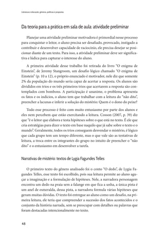 48
Literatura e educação: gêneros, políticas e propostas
Da teoria para a prática em sala de aula: atividade preliminar
Planejar uma atividade preliminar motivadora é primordial nesse processo
para conquistar o leitor, o aluno precisa ser desafiado, provocado, instigado a
contribuir e desenvolver capacidade de raciocínio, ele precisa desejar se posi-
cionar diante de um texto. Para isso, a atividade preliminar deve ser significa-
tiva e lúdica para capturar o interesse do aluno.
A primeira atividade desse trabalho foi retirada do livro “O enigma de
Einstein”, de Jeremy Stangroom, um desafio lógico chamado “O enigma de
Einstein” (p. 10 a 12), o próprio enunciado é motivador, nele diz que somente
2% da população do mundo seria capaz de acertar a resposta. Os alunos são
divididos em trios e os três primeiros trios que acertarem a resposta são con-
templados com bombons. A participação é unanime, o problema apresenta
os fatos e os indícios, o aluno tem que trabalhar com a leitura do “não dito”,
preencher a lacunas e inferir a solução do mistério: Quem é o dono do peixe?
Todo esse processo é feito com muito entusiasmo por parte dos alunos e
eles nem percebem que estão exercitando a leitura. Cosson (2007, p. 39) diz
que “é o leitor que elabora e testa hipóteses sobre o que está no texto. É ele que
cria estratégias para dizer o texto em base naquilo que já sabe sobre o texto e o
mundo”. Geralmente, todos os trios conseguem desvendar o mistério, é lógico
que cada grupo tem um tempo diferente, mas o que vale são as tentativas de
leitura, a troca entre os integrantes do grupo no intuito de preencher o “não
dito” e o entusiasmo em desenvolver a tarefa.
Narrativas de mistério: textos de Lygia Fagundes Telles
O primeiro texto do gênero analisado foi o conto “O dedo”, de Lygia Fa-
gundes Telles, esse texto foi escolhido, pois sua leitura permite ao aluno agu-
çar a imaginação e a formulação de hipóteses. Nele, a narradora personagem
encontra um dedo na praia sem a falange em que fica a unha, a única pista é
um anel de esmeralda, dessa pista, a narradora formula várias hipóteses que
geram muitas dúvidas. O texto foi entregue ao aluno como um desafio, na pri-
meira leitura, ele teria que compreender a sucessão dos fatos acontecidos e o
conjunto da história narrada, sem se preocupar com detalhes ou palavras que
foram destacadas intencionalmente no texto.
 