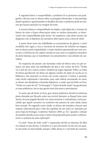 49
3 – Diálogo entre linguagens: literatura, cinema e enigmas de raciocínio lógico
A segunda leitura é compartilhada, o professor lê os primeiros seis pará-
grafos e discute com os alunos sobre as passagens destacadas, a sala participa
dando opiniões e questionando os detalhes do texto, o professor pede aos alu-
nos que façam anotações na margem do texto.
A terceira leitura é compartilhada em duplas, cada dupla faz o restante da
leitura do texto e fazem observações sobre os trechos destacados, as obser-
vações são compartilhadas pela turma. Na sequência, cada aluno monta um
diagrama com as hipóteses da narradora sobre quem seria a dona do dedo.
A partir desse texto são trabalhadas as características do gênero, o texto
escolhido não segue a risca a estrutura da narrativa de mistério ou enigma,
mas se destaca pela originalidade, o maior mistério apresentado por esse con-
to não é a história de um cadáver atirado ao mar, mas os complexos meandros
da alma humana, que se manifestam nos pensamentos e nas atitudes da nar-
radora.
Na sequência do projeto, são formadas rodas de leitura uma vez por se-
mana, em duas aulas são trabalhados de dois a três contos do livro “Venha
ver o pôr do sol e outros contos”, também de Lygia Fagundes Telles, as rodas
de leitura geralmente são feitas em alguma sombra do pátio da escola ou na
biblioteca, elas precisam se tornar um evento especial. A leitura é pautada,
cada trecho importante é discutido, para cada indício encontrado no texto,
os alunos são desafiados a formular hipóteses, o conto, que dá título ao livro,
“Venha ver o pôr do sol”, “As formigas” e “Antes do baile verde” são geralmente
os mais polêmicos, são os que geram mais discussão e participação.
O conto, que dá título ao livro, gera muitas polêmicas devido às inúmeras
pistas deixadas por Ricardo sobre sua terrível intenção, se Raquel fosse mais
atenta, ela teria pegado Ricardo em várias mentiras e contradições e teria per-
cebido que aquele encontro no cemitério não passava de uma cilada muito
bem armada. No segundo conto citado, os alunos são tentados a buscar uma
solução sobrenatural para o fato do esqueleto de um anão ser montado por
uma tropa de formigas. Conforme Todorov (2003, p. 55), “quando a solução
do mistério desafia nossa razão, o leitor está preparado para aceitar o sobrena-
tural e a ausência de uma explicação”.
O conto “Antes do baile verde” é impactante devido ao desamor da filha
em relação ao pai doente, o mistério se o pai está morto ou não em seu quar-
to não pode ser desvendado, porque a filha deseja ir a um baile de carnaval.
 