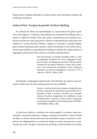 50
Literatura e educação: gêneros, políticas e propostas
Depois desse trabalho efetuado, os alunos fazem uma atividade avaliativa de
verificação de leitura.
Análise do filme “O enigma da pirâmide”, de Steven Spielberg
Na exibição do filme são aprofundadas as características do gênero poli-
cial ou de enigma. A exibição é intercalada com momentos de diálogo entre a
teoria e o objeto de estudo. Nele, um crime é cometido por um assassino mis-
terioso envolto por uma capa preta, o detetive responsável por solucionar esse
mistério é o jovem Sherlock Holmes. Adaptar o conteúdo a variadas lingua-
gens é muito importante para manter o aluno interessado e é um ótimo meca-
nismo para trabalhar a capacidade de estabelecer relações de conhecimento. A
linguagem audiovisual é bem aceita no mundo contemporâneo:
Nos dias de hoje, nos lembra Fuzellier (1964, p. 126),
o surgimento frequente de novas linguagens multi-
plica os tipos de adaptações possíveis. Não passamos
somente de um gênero literário a outro, mas assisti-
mos a um cruzamento vertiginoso entre os gêneros
literários e as diversas linguagens: o cinema, a TV, o
rádio etc. (SILVA, 2004, p. 84).
Geralmente, a linguagem audiovisual é mais familiar aos alunos, sua acei-
tação é melhor por ela estar mais presente em sua realidade:
Assim, o cinema possui uma riqueza imaginária que
facilita a expansão do repertório experimental do es-
pectador, já que o cinema o permite, por exemplo,
realizar incursões imaginárias em realidades sociais
excluídas para a maioria e, desse modo, compensar
as estruturas proibitivas do tecido humano (SCHØL-
LHAMMER, 2008, p. 96).
A cada novo indício, a exibição era interrompida e os alunos eram esti-
mulados a formular hipóteses e chegar à solução do mistério. Antes do final
do filme, os alunos desenvolveram uma atividade em que os indícios e as hi-
póteses são diagramados, no intuito de chegar ao nome do assassino e a mo-
tivação do crime. Só após o término da atividade, o final do filme é revelado.
 