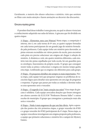 51
3 – Diálogo entre linguagens: literatura, cinema e enigmas de raciocínio lógico
Geralmente, a maioria dos alunos soluciona o mistério, visto que assistem
ao filme com muita atenção e fazem anotações ao decorrer das discussões.
Gincana mystery games
O produto final desse trabalho é uma gincana, na qual os alunos vivenciam
o conhecimento adquirido nas aulas de leitura. A gincana que foi dividida em
quatro etapas:
	 1ª Etapa – Elementar, meu caro Watson! Nesta etapa, a competição é
interna, isto é, em cada turma de 8º ano, as quatro equipes formadas
em cada turma participaram de um grande jogo de mistério formula-
do pela professora. Cada equipe tinha um mistério para desvendar, as
pistas estavam escondidas em vários pontos da escola, para encontrar
cada pista era preciso solucionar um enigma até chegar à solução do
mistério. A dinâmica e está, são quatro mistérios diferentes, cada mis-
tério tem dez pistas espalhadas por toda escola, há um guardião para
os envelopes, funcionários da própria escola. O grupo que conseguir
reunir todas as pistas e solucionar o enigma em mesmo tempo ganha
esta etapa. Lembrando que os enigmas são diferentes para cada grupo.
	 2º Etapa - Os pequenos detalhes são sempre os mais importantes. Nes-
sa etapa, cada equipe terá que pesquisar enigmas ou problemas de ra-
ciocínio lógico para desafiar seus oponentes em um jogo de perguntas
e respostas. O grupo que passar por todas as rodadas e derrotar todos
os seus oponentes será o vencedor.
	 3ª Etapa – O segredo é ter “mais coração nas mãos”. Essa etapa da gin-
cana é solidária. Cada equipe arrecadou doações que foram entregues
aos alunos carentes da E.E.E.F.M “Professora Hosana Salles” e outras
escolas do município. O grupo que conseguisse a pontuação mais alta
seria o vencedor.
	 4ª Etapa – Nada é mais enganoso do que um fato óbvio. Após a apura-
ção dos pontos das três primeiras etapas, o grupo vencedor do 8ºM1
e o grupo vencedor do 8ºM2 participaram da 4ª etapa. Nessa etapa, as
equipes vencedoras investigaram um enigma proposto pela professora,
a equipe que primeiro solucionou o mistério foi a campeã do Mystery
Games.
 