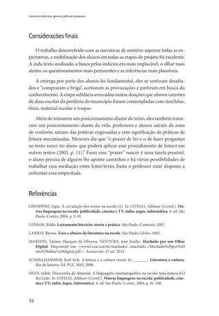52
Literatura e educação: gêneros, políticas e propostas
Considerações finais
O trabalho desenvolvido com as narrativas de mistério superou todas as ex-
pectativas, a mobilização dos alunos em todas as etapas do projeto foi excelente.
A cada texto analisado, a busca pelos indícios era mais implacável, o olhar mais
atento, os questionamentos mais pertinentes e as inferências mais plausíveis.
A entrega por parte dos alunos foi fundamental, eles se sentiram desafia-
dos e “compraram a briga”, aceitaram as provocações e partiram em busca do
conhecimento. A etapa solidária arrecadou tantas doações que alunos carentes
de duas escolas da periferia do município foram contempladas com mochilas,
tênis, material escolar e roupas.
Além de tomarem um posicionamento diante do texto, eles também toma-
ram um posicionamento diante da vida, professora e alunos saíram da zona
de conforto, saíram das práticas engessadas e sem significação de práticas de
leitura mecanizadas. Menezes diz que “o prazer de ler e o de fazer perguntas
ao texto nasce no aluno que poderá aplicar esse procedimento de leitura em
outros textos (2005, p. 11).” Fazer esse “prazer” nascer é uma tarefa possível,
o aluno precisa de alguém lhe aponte caminhos e há várias possibilidades de
trabalhar essa mediação entre leitor/texto, basta o professor estar disposto a
enfrentar essa empreitada.
Referências
CHIAPPINI, Ligia. A circulação dos textos na escola (2). In: CITELLI, Adilson (Coord.). Ou-
tras linguagens na escola: publicidade, cinema e TV, rádio, jogos, informática. 4. ed. São
Paulo: Cortez, 2004, p. 9-16.
COSSON, Rildo. Letramento literário: teoria e prática. São Paulo: Contexto, 2007.
LAJOLO, Marisa. Usos e abusos da literatura na escola. São Paulo, Globo, 1982.
MARTINS, Tatiane Marques de Oliveira; VENTURA, José Emílio. Machado por um Olhar
Digital. Disponível em: <www2.csa.com.br/machado/...machado.../Machado%20por%20
um%20olhar%20digital.pdf >. Acesso em: 22 set. 2012.
SCHØLLHAMMER, Karl Erik. A leitura e a cultura visual. In: _______. Literatura e cultura.
Rio de Janeiro: Ed. PUC-RIO, 2008.
SILVA, Salete Therezinha de Almeida. A linguagem cinematográfica na escola: uma leitura d’O
Rei Leão. In: CITELLI, Adilson (Coord.). Outras linguagens na escola: publicidade, cine-
ma e TV, rádio, jogos, informática. 4. ed. São Paulo: Cortez, 2004, p. 81-108.
 