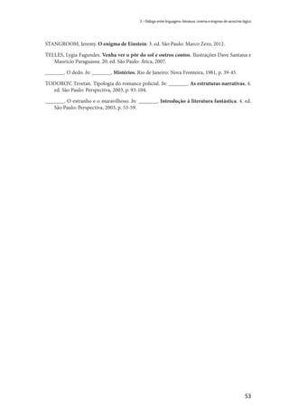 53
3 – Diálogo entre linguagens: literatura, cinema e enigmas de raciocínio lógico
STANGROOM, Jeremy. O enigma de Einstein. 3. ed. São Paulo: Marco Zero, 2012.
TELLES, Lygia Fagundes. Venha ver o pôr do sol e outros contos. Ilustrações Dave Santana e
Maurício Paraguassu. 20. ed. São Paulo: Ática, 2007.
_______. O dedo. In: _______. Mistérios. Rio de Janeiro: Nova Fronteira, 1981, p. 39-45.
TODOROV, Tzvetan. Tipologia do romance policial. In: _______. As estruturas narrativas. 4.
ed. São Paulo: Perspectiva, 2003, p. 93-104.
_______. O estranho e o maravilhoso. In: _______. Introdução à literatura fantástica. 4. ed.
São Paulo: Perspectiva, 2003, p. 53-59.
 