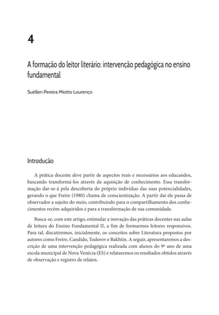 4
A formação do leitor literário: intervenção pedagógica no ensino
fundamental
Suéllen Pereira Miotto Lourenço
Introdução
A prática docente deve partir de aspectos reais e necessários aos educandos,
buscando transformá-los através da aquisição de conhecimento. Essa transfor-
mação dar-se-á pela descoberta do próprio indivíduo das suas potencialidades,
gerando o que Freire (1980) chama de conscientização. A partir daí ele passa de
observador a sujeito do meio, contribuindo para o compartilhamento dos conhe-
cimentos recém-adquiridos e para a transformação de sua comunidade.
Busca-se, com este artigo, estimular a inovação das práticas docentes nas aulas
de leitura do Ensino Fundamental II, a fim de formarmos leitores responsivos.
Para tal, discutiremos, inicialmente, os conceitos sobre Literatura propostos por
autores como Freire, Candido, Todorov e Bakhtin. A seguir, apresentaremos a des-
crição de uma intervenção pedagógica realizada com alunos do 9º ano de uma
escola municipal de Nova Venécia (ES) e relataremos os resultados obtidos através
de observação e registro de relatos.
 