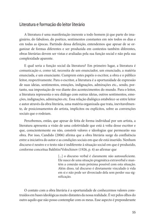 55
Literatura e formação do leitor literário
A literatura é uma manifestação inerente a todo homem já que parte do ima-
ginário, do fabuloso, do poético, sentimentos constantes em nós todos os dias e
em todas as épocas. Partindo dessa definição, entendemos que apesar de se or-
ganizar de formas diferentes e ser produzida em contextos também diferentes,
obras literárias devem ser vistas e avaliadas pela sua função social e não pela sua
complexidade aparente.
E qual seria a função social da literatura? Em primeiro lugar, a literatura é
comunicação e, como tal, necessita de um enunciador, um enunciado, a matéria
enunciada, e um enunciante. Cumprem estes papéis o escritor, a obra e o público
leitor, respectivamente. Para o escritor, a literatura é a oportunidade de expressão
de suas ideias, sentimentos, emoções, indignações, admirações etc., sendo, por-
tanto, sua impostação de voz diante dos acontecimentos do mundo. Para o leitor,
a literatura representa o seu diálogo com outras ideias, outros sentimentos, emo-
ções, indignações, admirações etc. Essa relação dialógica estabelece-se entre leitor
e autor através da obra literária, uma matéria organizada que trata, inevitavelmen-
te, de posicionamentos do artista, implícitos ou explícitos, sobre as convenções
sociais que o rodeiam.
Percebemos, então, que apesar de feita de forma individual por um artista, a
literatura apresenta a visão de uma coletividade que está à volta desse escritor e
que, conscientemente ou não, constrói valores e ideologias que permearão sua
obra. Por isso, Candido (2006) afirma que a obra literária surge da confluência
entre a iniciativa do autor e as condições sociais em que ele está inserido. Nenhum
discurso é neutro e o texto não é indiferente à situação social em que é produzido,
conforme conceitua Bakhtin/Volochinov (1926, p. 4) ao afirmar que
[...] o discurso verbal é claramente não autossuficiente.
Ele nasce de uma situação pragmática extraverbal e man-
tém a conexão mais próxima possível com esta situação.
Além disso, tal discurso é diretamente vinculado à vida
em si e não pode ser divorciado dela sem perder sua sig-
nificação.
O contato com a obra literária é a oportunidade de conhecermos valores cons-
truídos em bases ideológicas muito distantes da nossa realidade. É ver pelos olhos do
outro aquilo que não posso contemplar com os meus. Esse aspecto é preponderante
 