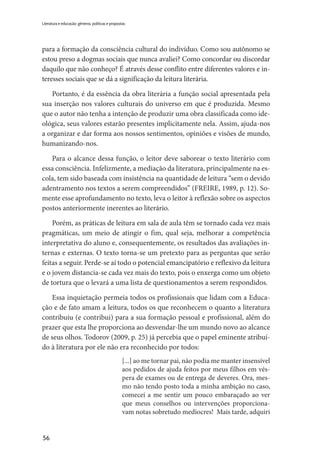 56
Literatura e educação: gêneros, políticas e propostas
para a formação da consciência cultural do indivíduo. Como sou autônomo se
estou preso a dogmas sociais que nunca avaliei? Como concordar ou discordar
daquilo que não conheço? É através desse conflito entre diferentes valores e in-
teresses sociais que se dá a significação da leitura literária.
Portanto, é da essência da obra literária a função social apresentada pela
sua inserção nos valores culturais do universo em que é produzida. Mesmo
que o autor não tenha a intenção de produzir uma obra classificada como ide-
ológica, seus valores estarão presentes implicitamente nela. Assim, ajuda-nos
a organizar e dar forma aos nossos sentimentos, opiniões e visões de mundo,
humanizando-nos.
Para o alcance dessa função, o leitor deve saborear o texto literário com
essa consciência. Infelizmente, a mediação da literatura, principalmente na es-
cola, tem sido baseada com insistência na quantidade de leitura “sem o devido
adentramento nos textos a serem compreendidos” (FREIRE, 1989, p. 12). So-
mente esse aprofundamento no texto, leva o leitor à reflexão sobre os aspectos
postos anteriormente inerentes ao literário.
Porém, as práticas de leitura em sala de aula têm se tornado cada vez mais
pragmáticas, um meio de atingir o fim, qual seja, melhorar a competência
interpretativa do aluno e, consequentemente, os resultados das avaliações in-
ternas e externas. O texto torna-se um pretexto para as perguntas que serão
feitas a seguir. Perde-se aí todo o potencial emancipatório e reflexivo da leitura
e o jovem distancia-se cada vez mais do texto, pois o enxerga como um objeto
de tortura que o levará a uma lista de questionamentos a serem respondidos.
Essa inquietação permeia todos os profissionais que lidam com a Educa-
ção e de fato amam a leitura, todos os que reconhecem o quanto a literatura
contribuiu (e contribui) para a sua formação pessoal e profissional, além do
prazer que esta lhe proporciona ao desvendar-lhe um mundo novo ao alcance
de seus olhos. Todorov (2009, p. 25) já percebia que o papel eminente atribuí-
do à literatura por ele não era reconhecido por todos:
[...] ao me tornar pai, não podia me manter insensível
aos pedidos de ajuda feitos por meus filhos em vés-
pera de exames ou de entrega de deveres. Ora, mes-
mo não tendo posto toda a minha ambição no caso,
comecei a me sentir um pouco embaraçado ao ver
que meus conselhos ou intervenções proporciona-
vam notas sobretudo medíocres! Mais tarde, adquiri
 
