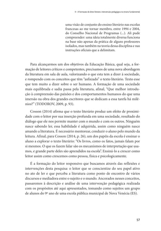 57
4 – A formação do leitor literário: intervenção pedagógica no ensino fundamental
uma visão de conjunto do ensino literário nas escolas
francesas ao me tornar membro, entre 1994 e 2004,
do Conselho Nacional de Programas (...). Ali pude
compreender: uma ideia totalmente diversa funciona
na base não apenas da prática de alguns professores
isolados, mas também na teoria dessa disciplina e nas
instruções oficiais que a delimitam.
Para alcançarmos um dos objetivos da Educação Básica, qual seja, a for-
mação de leitores críticos e competentes, precisamos de uma nova abordagem
da literatura em sala de aula, valorizando o que esta tem a dizer à sociedade,
e rompendo com os conceitos que têm “asfixiado” o texto literário. Texto esse
que tem muito a dizer sobre o ser humano. A formação de uma sociedade
mais equilibrada e sadia passa pela literatura, afinal, “Que melhor introdu-
ção à compreensão das paixões e dos comportamentos humanos do que uma
imersão na obra dos grandes escritores que se dedicam a essa tarefa há milê-
nios?” (TODOROV, 2009, p. 93). 
Cosson (2014) afirma que o texto literário produz um efeito de proximi-
dade com o leitor por sua inserção profunda em uma sociedade, resultado do
diálogo que ele nos permite manter com o mundo e com os outros. Ninguém
nasce sabendo ler, essa habilidade é adquirida, assim como ninguém nasce
amando a literatura. É necessário mentorear, conduzir o aluno pelo mundo da
leitura. Afinal, para Cosson (2014, p. 26), um dos papéis da escola é ensinar o
aluno a explorar o texto literário: “Os livros, como os fatos, jamais falam por
si mesmos. O que os fazem falar são os mecanismos de interpretação que usa-
mos, e grande parte deles são aprendidos na escola”. Ensiná-lo a crescer como
leitor assim como crescemos como pessoa, física e psicologicamente.
É a formação do leitor responsivo que buscamos através das reflexões e
intervenções desta pesquisa: o leitor que se conscientize do seu papel ativo
no ato de ler e que perceba a literatura como ponto de encontro de vários
discursos e mediadora entre o sujeito e o mundo. Ancorados nesses conceitos,
passaremos à descrição e análise de uma intervenção pedagógica realizada
com os propósitos até aqui apresentados, tomando como sujeitos um grupo
de alunos do 9º ano de uma escola pública municipal de Nova Venécia (ES).
 
