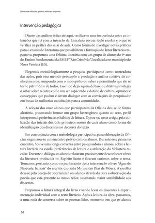 58
Literatura e educação: gêneros, políticas e propostas
Intervenção pedagógica
Diante das análises feitas até aqui, verifica-se uma incoerência entre as in-
tenções que há com a inserção da Literatura no currículo escolar e o que se
verifica na prática das salas de aula. Como forma de investigar novas práticas
para o ensino de Literatura que possibilitem a formação do leitor literário res-
ponsivo, propomos uma Oficina Literária com um grupo de alunos do 9º ano
do Ensino Fundamental da EMEF “São Cristóvão”, localizada no município de
Nova Venécia (ES).
Elegemos metodologicamente a pesquisa participante como norteadora
das ações, pois esse método pressupõe a produção e análise coletiva de co-
nhecimentos, rompendo com o monopólio do saber e permitindo que ele se
torne patrimônio de todos. Esse tipo de pesquisa de base qualitativa privilegia
o olhar sobre o outro como um ser capacitado e dotado de cultura, opiniões e
concepções que podem e devem dialogar com as convicções do pesquisador
em busca de melhorias ou soluções para a comunidade.
A seleção dos onze alunos que participaram da Oficina deu-se de forma
aleatória, procurando formar um grupo heterogêneo quanto ao sexo, perfil
interpessoal, preferências e hábitos de leitura. Optou-se, neste artigo, pela uti-
lização das iniciais dos dois primeiros nomes de cada aluno como forma de
identificação dos discentes no decorrer do texto.
Em consonância com a metodologia participativa, para elaboração da Ofi-
cina organizou-se um encontro prévio com os alunos. Durante esse primeiro
encontro, houve uma longa conversa entre pesquisadora e alunos, sobre a lei-
tura literária na escola, preferências de leitura e a utilização da biblioteca es-
colar. Durante o diálogo, os alunos relataram praticamente desconhecer obras
da literatura produzida no Espírito Santo e ficaram curiosos sobre o tema.
Tomamos, portanto, como corpus literário desta intervenção o livro “Água de
Nascente: haikais” do escritor capixaba Matusalém Dias de Moura. A escolha
deu-se pelo desejo de oportunizar aos alunos através da obra a observação da
poesia que está presente ao nosso redor, suscitando maior sensibilidade aos
discentes.
Propomos a leitura integral do livro visando levar os discentes à experi-
mentação individual com o texto literário. Após a leitura da obra, passamos,
a uma roda de conversa sobre os poemas lidos, momento em que os alunos
 