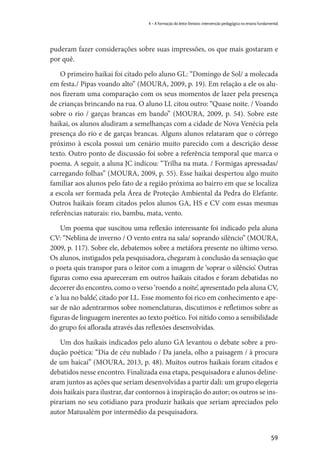 59
4 – A formação do leitor literário: intervenção pedagógica no ensino fundamental
puderam fazer considerações sobre suas impressões, os que mais gostaram e
por quê.
O primeiro haikai foi citado pelo aluno GL: “Domingo de Sol/ a molecada
em festa./ Pipas voando alto” (MOURA, 2009, p. 19). Em relação a ele os alu-
nos fizeram uma comparação com os seus momentos de lazer pela presença
de crianças brincando na rua. O aluno LL citou outro: “Quase noite. / Voando
sobre o rio / garças brancas em bando” (MOURA, 2009, p. 54). Sobre este
haikai, os alunos aludiram a semelhanças com a cidade de Nova Venécia pela
presença do rio e de garças brancas. Alguns alunos relataram que o córrego
próximo à escola possui um cenário muito parecido com a descrição desse
texto. Outro ponto de discussão foi sobre a referência temporal que marca o
poema. A seguir, a aluna JC indicou: “Trilha na mata. / Formigas apressadas/
carregando folhas” (MOURA, 2009, p. 55). Esse haikai despertou algo muito
familiar aos alunos pelo fato de a região próxima ao bairro em que se localiza
a escola ser formada pela Área de Proteção Ambiental da Pedra do Elefante.
Outros haikais foram citados pelos alunos GA, HS e CV com essas mesmas
referências naturais: rio, bambu, mata, vento.
Um poema que suscitou uma reflexão interessante foi indicado pela aluna
CV: “Neblina de inverno / O vento entra na sala/ soprando silêncio” (MOURA,
2009, p. 117). Sobre ele, debatemos sobre a metáfora presente no último verso.
Os alunos, instigados pela pesquisadora, chegaram à conclusão da sensação que
o poeta quis transpor para o leitor com a imagem de ‘soprar o silêncio’. Outras
figuras como essa apareceram em outros haikais citados e foram debatidas no
decorrer do encontro, como o verso ‘roendo a noite’, apresentado pela aluna CV,
e ‘a lua no balde’, citado por LL. Esse momento foi rico em conhecimento e ape-
sar de não adentrarmos sobre nomenclaturas, discutimos e refletimos sobre as
figuras de linguagem inerentes ao texto poético. Foi nítido como a sensibilidade
do grupo foi aflorada através das reflexões desenvolvidas.
Um dos haikais indicados pelo aluno GA levantou o debate sobre a pro-
dução poética: “Dia de céu nublado / Da janela, olho a paisagem / à procura
de um haicai” (MOURA, 2013, p. 48). Muitos outros haikais foram citados e
debatidos nesse encontro. Finalizada essa etapa, pesquisadora e alunos deline-
aram juntos as ações que seriam desenvolvidas a partir dali: um grupo elegeria
dois haikais para ilustrar, dar contornos à inspiração do autor; os outros se ins-
pirariam no seu cotidiano para produzir haikais que seriam apreciados pelo
autor Matusalém por intermédio da pesquisadora.
 