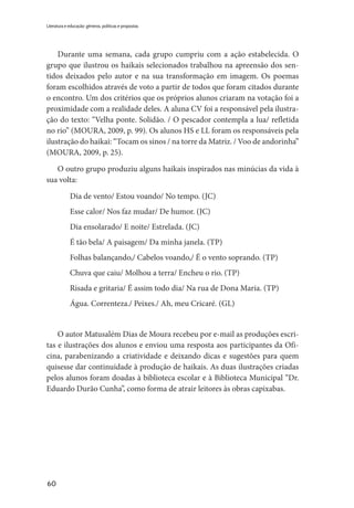 60
Literatura e educação: gêneros, políticas e propostas
Durante uma semana, cada grupo cumpriu com a ação estabelecida. O
grupo que ilustrou os haikais selecionados trabalhou na apreensão dos sen-
tidos deixados pelo autor e na sua transformação em imagem. Os poemas
foram escolhidos através de voto a partir de todos que foram citados durante
o encontro. Um dos critérios que os próprios alunos criaram na votação foi a
proximidade com a realidade deles. A aluna CV foi a responsável pela ilustra-
ção do texto: “Velha ponte. Solidão. / O pescador contempla a lua/ refletida
no rio” (MOURA, 2009, p. 99). Os alunos HS e LL foram os responsáveis pela
ilustração do haikai: “Tocam os sinos / na torre da Matriz. / Voo de andorinha”
(MOURA, 2009, p. 25).
O outro grupo produziu alguns haikais inspirados nas minúcias da vida à
sua volta:
	 Dia de vento/ Estou voando/ No tempo. (JC)
	 Esse calor/ Nos faz mudar/ De humor. (JC)
	 Dia ensolarado/ E noite/ Estrelada. (JC)
	 É tão bela/ A paisagem/ Da minha janela. (TP)
	 Folhas balançando,/ Cabelos voando,/ É o vento soprando. (TP)
	 Chuva que caiu/ Molhou a terra/ Encheu o rio. (TP)
	 Risada e gritaria/ É assim todo dia/ Na rua de Dona Maria. (TP)
	Água. Correnteza./ Peixes./ Ah, meu Cricaré. (GL)
O autor Matusalém Dias de Moura recebeu por e-mail as produções escri-
tas e ilustrações dos alunos e enviou uma resposta aos participantes da Ofi-
cina, parabenizando a criatividade e deixando dicas e sugestões para quem
quisesse dar continuidade à produção de haikais. As duas ilustrações criadas
pelos alunos foram doadas à biblioteca escolar e à Biblioteca Municipal “Dr.
Eduardo Durão Cunha”, como forma de atrair leitores às obras capixabas.
 