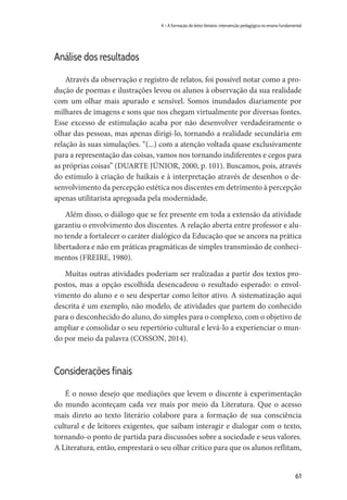 61
4 – A formação do leitor literário: intervenção pedagógica no ensino fundamental
Análise dos resultados
Através da observação e registro de relatos, foi possível notar como a pro-
dução de poemas e ilustrações levou os alunos à observação da sua realidade
com um olhar mais apurado e sensível. Somos inundados diariamente por
milhares de imagens e sons que nos chegam virtualmente por diversas fontes.
Esse excesso de estimulação acaba por não desenvolver verdadeiramente o
olhar das pessoas, mas apenas dirigi-lo, tornando a realidade secundária em
relação às suas simulações. “(...) com a atenção voltada quase exclusivamente
para a representação das coisas, vamos nos tornando indiferentes e cegos para
as próprias coisas” (DUARTE JÚNIOR, 2000, p. 101). Buscamos, pois, através
do estímulo à criação de haikais e à interpretação através de desenhos o de-
senvolvimento da percepção estética nos discentes em detrimento à percepção
apenas utilitarista apregoada pela modernidade.
Além disso, o diálogo que se fez presente em toda a extensão da atividade
garantiu o envolvimento dos discentes. A relação aberta entre professor e alu-
no tende a fortalecer o caráter dialógico da Educação que se ancora na prática
libertadora e não em práticas pragmáticas de simples transmissão de conheci-
mentos (FREIRE, 1980).
Muitas outras atividades poderiam ser realizadas a partir dos textos pro-
postos, mas a opção escolhida desencadeou o resultado esperado: o envol-
vimento do aluno e o seu despertar como leitor ativo. A sistematização aqui
descrita é um exemplo, não modelo, de atividades que partem do conhecido
para o desconhecido do aluno, do simples para o complexo, com o objetivo de
ampliar e consolidar o seu repertório cultural e levá-lo a experienciar o mun-
do por meio da palavra (COSSON, 2014).
Considerações finais
É o nosso desejo que mediações que levem o discente à experimentação
do mundo aconteçam cada vez mais por meio da Literatura. Que o acesso
mais direto ao texto literário colabore para a formação de sua consciência
cultural e de leitores exigentes, que saibam interagir e dialogar com o texto,
tornando-o ponto de partida para discussões sobre a sociedade e seus valores.
A Literatura, então, emprestará o seu olhar crítico para que os alunos reflitam,
 