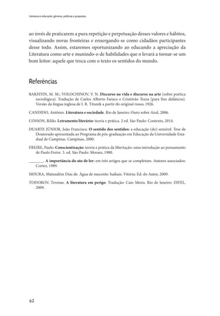 62
Literatura e educação: gêneros, políticas e propostas
ao invés de praticarem a pura repetição e perpetuação desses valores e hábitos,
visualizando novas fronteiras e enxergando-se como cidadãos participantes
desse todo. Assim, estaremos oportunizando ao educando a apreciação da
Literatura como arte e munindo-o de habilidades que o levará a tornar-se um
bom leitor: aquele que troca com o texto os sentidos do mundo.
Referências
BAKHTIN, M. M.; VOLOCHINOV, V. N. Discurso na vida e discurso na arte (sobre poética
sociológica). Tradução de Carlos Alberto Faraco e Cristóvão Tezza [para fins didáticos].
Versão da língua inglesa de I. R. Titunik a partir do original russo, 1926.
CANDIDO, Antônio. Literatura e sociedade. Rio de Janeiro: Ouro sobre Azul, 2006. 
COSSON, Rildo. Letramento literário: teoria e prática. 2 ed. São Paulo: Contexto, 2014.
DUARTE JÚNIOR, João Francisco. O sentido dos sentidos: a educação (do) sensível. Tese de
Doutorado apresentada ao Programa de pós-graduação em Educação da Universidade Esta-
dual de Campinas. Campinas, 2000.
FREIRE, Paulo. Conscientização: teoria e prática da libertação: uma introdução ao pensamento
de Paulo Freire. 3. ed. São Paulo: Moraes, 1980.
_______. A importância do ato de ler: em três artigos que se completam. Autores associados:
Cortez, 1989.
MOURA, Matusalém Dias de. Água de nascente: haikais. Vitória: Ed. do Autor, 2009.
TODOROV, Tzvetan. A literatura em perigo. Tradução: Caio Meira. Rio de Janeiro: DIFEL,
2009.
 