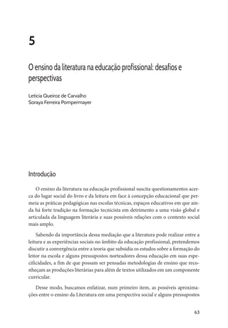 63
5
O ensino da literatura na educação profissional: desafios e
perspectivas
Letícia Queiroz de Carvalho
Soraya Ferreira Pompermayer
Introdução
O ensino da literatura na educação profissional suscita questionamentos acer-
ca do lugar social do livro e da leitura em face à concepção educacional que per-
meia as práticas pedagógicas nas escolas técnicas, espaços educativos em que ain-
da há forte tradição na formação tecnicista em detrimento a uma visão global e
articulada da linguagem literária e suas possíveis relações com o contexto social
mais amplo.
Sabendo da importância dessa mediação que a literatura pode realizar entre a
leitura e as experiências sociais no âmbito da educação profissional, pretendemos
discutir a convergência entre a teoria que subsidia os estudos sobre a formação do
leitor na escola e alguns pressupostos norteadores dessa educação em suas espe-
cificidades, a fim de que possam ser pensadas metodologias de ensino que reco-
nheçam as produções literárias para além de textos utilizados em um componente
curricular.
Desse modo, buscamos enfatizar, num primeiro item, as possíveis aproxima-
ções entre o ensino da Literatura em uma perspectiva social e alguns pressupostos
 