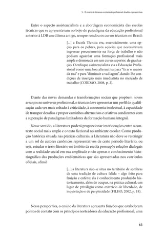 65
5 – O ensino da literatura na educação profissional: desafios e perspectivas
Entre o aspecto assistencialista e a abordagem economicista das escolas
técnicas que se apresentavam no bojo do paradigma da educação profissional
anterior à LDB um dilema antigo, sempre rondou os cursos técnicos no Brasil:
[...] a Escola Técnica era, essencialmente, uma op-
ção para os pobres, para aqueles que necessitavam
ingressar precocemente na força de trabalho e não
podiam aguardar uma formação profissional mais
ampla e demorada em um curso superior, de gradua-
ção. O enfoque assistencialista via a Educação Profis-
sional como uma boa alternativa para “tirar o menor
da rua” e para “diminuir a vadiagem”, dando-lhe con-
dições de inserção mais imediatista no mercado de
trabalho (CORDÃO, 2008, p. 2).
Diante das novas demandas e transformações sociais que propõem novos
arranjos no universo profissional, o técnico deve apresentar um perfil de qualifi-
cação cada vez mais voltado à criticidade, à autonomia intelectual, à capacidade
de transpor desafios e propor caminhos alternativos e criativos condizentes com
a superação de paradigmas limitadores da formação humana integral.
Nesse sentido, a Literatura poderá proporcionar interlocuções entre o con-
texto social mais amplo e o texto ficcional no ambiente escolar. Como produ-
ção histórica situada nas práticas culturais, a Literatura não deve se restringir
a um rol de autores canônicos representativos de certo período literário, ou
seja, estudar o texto literário no âmbito da escola pressupõe relações dialogais
com a realidade social em sua amplitude e não apenas o conhecimento histo-
riográfico das produções emblemáticas que são apresentadas nos currículos
oficiais, afinal
[...] a literatura não se situa no território de sombras
de uma tradição de cultura falida – algo feito para
fruição e enfeite: ela é conhecimento produzido his-
toricamente, além de ocupar, na prática cultural, um
lugar de privilégio como exercício de liberdade, de
inquietação e de perplexidade (FILHO, 2002, p. 18).
Nessa perspectiva, o ensino da literatura apresenta funções que estabelecem
pontos de contato com os princípios norteadores da educação profissional, uma
 