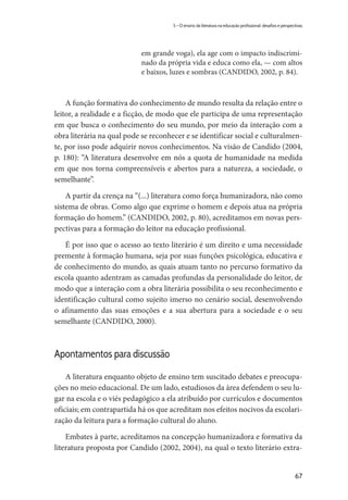 67
5 – O ensino da literatura na educação profissional: desafios e perspectivas
em grande voga), ela age com o impacto indiscrimi-
nado da própria vida e educa como ela, — com altos
e baixos, luzes e sombras (CANDIDO, 2002, p. 84).
A função formativa do conhecimento de mundo resulta da relação entre o
leitor, a realidade e a ficção, de modo que ele participa de uma representação
em que busca o conhecimento do seu mundo, por meio da interação com a
obra literária na qual pode se reconhecer e se identificar social e culturalmen-
te, por isso pode adquirir novos conhecimentos. Na visão de Candido (2004,
p. 180): “A literatura desenvolve em nós a quota de humanidade na medida
em que nos torna compreensíveis e abertos para a natureza, a sociedade, o
semelhante”.
A partir da crença na “(...) literatura como força humanizadora, não como
sistema de obras. Como algo que exprime o homem e depois atua na própria
formação do homem.” (CANDIDO, 2002, p. 80), acreditamos em novas pers-
pectivas para a formação do leitor na educação profissional.
É por isso que o acesso ao texto literário é um direito e uma necessidade
premente à formação humana, seja por suas funções psicológica, educativa e
de conhecimento do mundo, as quais atuam tanto no percurso formativo da
escola quanto adentram as camadas profundas da personalidade do leitor, de
modo que a interação com a obra literária possibilita o seu reconhecimento e
identificação cultural como sujeito imerso no cenário social, desenvolvendo
o afinamento das suas emoções e a sua abertura para a sociedade e o seu
semelhante (CANDIDO, 2000).
Apontamentos para discussão
A literatura enquanto objeto de ensino tem suscitado debates e preocupa-
ções no meio educacional. De um lado, estudiosos da área defendem o seu lu-
gar na escola e o viés pedagógico a ela atribuído por currículos e documentos
oficiais; em contrapartida há os que acreditam nos efeitos nocivos da escolari-
zação da leitura para a formação cultural do aluno.
Embates à parte, acreditamos na concepção humanizadora e formativa da
literatura proposta por Candido (2002, 2004), na qual o texto literário extra-
 