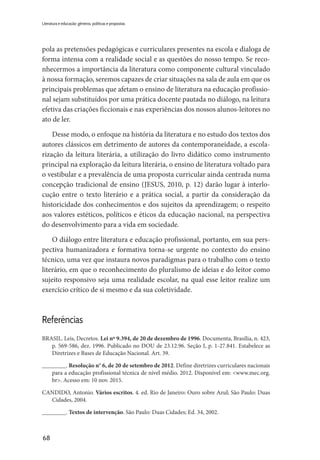 68
Literatura e educação: gêneros, políticas e propostas
pola as pretensões pedagógicas e curriculares presentes na escola e dialoga de
forma intensa com a realidade social e as questões do nosso tempo. Se reco-
nhecermos a importância da literatura como componente cultural vinculado
à nossa formação, seremos capazes de criar situações na sala de aula em que os
principais problemas que afetam o ensino de literatura na educação profissio-
nal sejam substituídos por uma prática docente pautada no diálogo, na leitura
efetiva das criações ficcionais e nas experiências dos nossos alunos-leitores no
ato de ler.
Desse modo, o enfoque na história da literatura e no estudo dos textos dos
autores clássicos em detrimento de autores da contemporaneidade, a escola-
rização da leitura literária, a utilização do livro didático como instrumento
principal na exploração da leitura literária, o ensino de literatura voltado para
o vestibular e a prevalência de uma proposta curricular ainda centrada numa
concepção tradicional de ensino (JESUS, 2010, p. 12) darão lugar à interlo-
cução entre o texto literário e a prática social, a partir da consideração da
historicidade dos conhecimentos e dos sujeitos da aprendizagem; o respeito
aos valores estéticos, políticos e éticos da educação nacional, na perspectiva
do desenvolvimento para a vida em sociedade.
O diálogo entre literatura e educação profissional, portanto, em sua pers-
pectiva humanizadora e formativa torna-se urgente no contexto do ensino
técnico, uma vez que instaura novos paradigmas para o trabalho com o texto
literário, em que o reconhecimento do pluralismo de ideias e do leitor como
sujeito responsivo seja uma realidade escolar, na qual esse leitor realize um
exercício crítico de si mesmo e da sua coletividade.
Referências
BRASIL. Leis, Decretos. Lei nº 9.394, de 20 de dezembro de 1996. Documenta, Brasília, n. 423,
p. 569-586, dez. 1996. Publicado no DOU de 23.12.96. Seção I, p. 1-27.841. Estabelece as
Diretrizes e Bases de Educação Nacional. Art. 39.
________. Resolução n° 6, de 20 de setembro de 2012. Define diretrizes curriculares nacionais
para a educação profissional técnica de nível médio. 2012. Disponível em: <www.mec.org.
br>. Acesso em: 10 nov. 2015.
CANDIDO, Antonio. Vários escritos. 4. ed. Rio de Janeiro: Ouro sobre Azul; São Paulo: Duas
Cidades, 2004.
________. Textos de intervenção. São Paulo: Duas Cidades; Ed. 34, 2002.
 