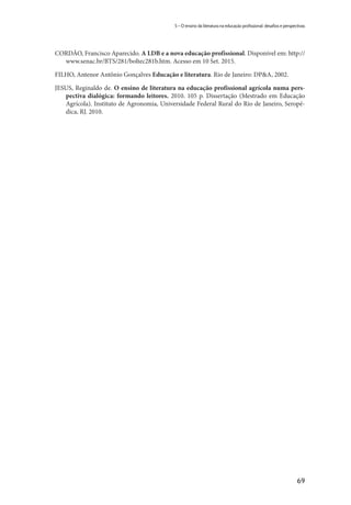 69
5 – O ensino da literatura na educação profissional: desafios e perspectivas
CORDÃO, Francisco Aparecido. A LDB e a nova educação profissional. Disponível em: http://
www.senac.br/BTS/281/boltec281b.htm. Acesso em 10 Set. 2015.
FILHO, Antenor Antônio Gonçalves Educação e literatura. Rio de Janeiro: DP&A, 2002.
JESUS, Reginaldo de. O ensino de literatura na educação profissional agrícola numa pers-
pectiva dialógica: formando leitores. 2010. 105 p. Dissertação (Mestrado em Educação
Agrícola). Instituto de Agronomia, Universidade Federal Rural do Rio de Janeiro, Seropé-
dica, RJ. 2010.
 