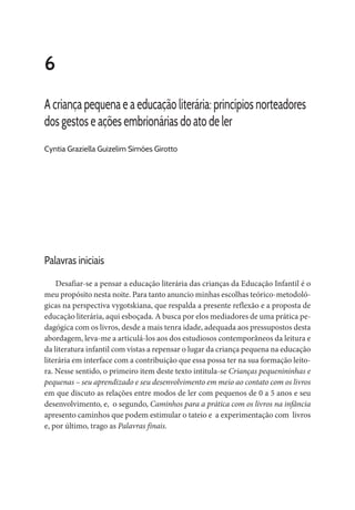 6
A criança pequena e a educação literária: princípios norteadores
dos gestos e ações embrionárias do ato de ler
Cyntia Graziella Guizelim Simões Girotto
Palavras iniciais
Desafiar-se a pensar a educação literária das crianças da Educação Infantil é o
meu propósito nesta noite. Para tanto anuncio minhas escolhas teórico-metodoló-
gicas na perspectiva vygotskiana, que respalda a presente reflexão e a proposta de
educação literária, aqui esboçada. A busca por elos mediadores de uma prática pe-
dagógica com os livros, desde a mais tenra idade, adequada aos pressupostos desta
abordagem, leva-me a articulá-los aos dos estudiosos contemporâneos da leitura e
da literatura infantil com vistas a repensar o lugar da criança pequena na educação
literária em interface com a contribuição que essa possa ter na sua formação leito-
ra. Nesse sentido, o primeiro item deste texto intitula-se Crianças pequenininhas e
pequenas – seu aprendizado e seu desenvolvimento em meio ao contato com os livros
em que discuto as relações entre modos de ler com pequenos de 0 a 5 anos e seu
desenvolvimento, e, o segundo, Caminhos para a prática com os livros na infância
apresento caminhos que podem estimular o tateio e a experimentação com livros
e, por último, trago as Palavras finais.
 