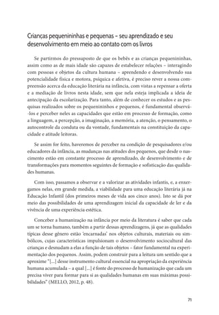 71
Crianças pequenininhas e pequenas – seu aprendizado e seu
desenvolvimento em meio ao contato com os livros
Se partirmos do pressuposto de que os bebês e as crianças pequenininhas,
assim como as de mais idade são capazes de estabelecer relações – interagindo
com pessoas e objetos da cultura humana – aprendendo e desenvolvendo sua
potencialidade física e motora, psíquica e afetiva, é preciso rever a nossa com-
preensão acerca da educação literária na infância, com vistas a repensar a oferta
e a mediação de livros nesta idade, sem que nela esteja implicada a ideia de
antecipação da escolarização. Para tanto, além de conhecer os estudos e as pes-
quisas realizados sobre os pequenininhos e pequenos, é fundamental observá-
-los e perceber neles as capacidades que estão em processo de formação, como
a linguagem, a percepção, a imaginação, a memória, a atenção, o pensamento, o
autocontrole da conduta ou da vontade, fundamentais na constituição da capa-
cidade e atitude leitoras.
Se assim for feito, haveremos de perceber na condição de pesquisadores e/ou
educadores da infância, as mudanças nas atitudes dos pequenos, que desde o nas-
cimento estão em constante processo de aprendizado, de desenvolvimento e de
transformações para momentos seguintes de formação e sofisticação das qualida-
des humanas.
Com isso, passamos a observar e a valorizar as atividades infantis, e, a enxer-
gamos nelas, em grande medida, a viabilidade para uma educação literária já na
Educação Infantil (dos primeiros meses de vida aos cinco anos). Isto se dá por
meio das possibilidades de uma aprendizagem inicial da capacidade de ler e da
vivência de uma experiência estética.
Conceber a humanização na infância por meio da literatura é saber que cada
um se torna humano, também a partir dessas aprendizagens, já que as qualidades
típicas desse gênero estão ‘encarnadas’ nos objetos culturais, materiais ou sim-
bólicos, cujas características impulsionam o desenvolvimento sociocultural das
crianças e desnudam a elas a função de tais objetos – fator fundamental na experi-
mentação dos pequenos. Assim, podem construir para a leitura um sentido que a
aproxime “[...] desse instrumento cultural essencial na apropriação da experiência
humana acumulada – a qual [...] é fonte do processo de humanização que cada um
precisa viver para formar para si as qualidades humanas em suas máximas possi-
bilidades” (MELLO, 2012, p. 48).
 
