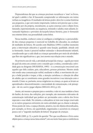 72
Literatura e educação: gêneros, políticas e propostas
Depreendemos daí que as crianças precisam reconhecer e ‘usar’ os livros,
tal qual o adulto o faz: lê buscando compreender as informações em textos
verbais ou imagéticos. O mediador de leitura pode e deve ler e contar histórias
aos pequenos, o que será muito importante, todavia será preciso que a crian-
ça realize por ela própria, inicialmente, as ações externas com o objeto livro,
tateando, experimentando; na sequência, imitando o adulto; mais adiante, le-
vantando hipóteses e previsões de/na/pela leitura literária, para ir formando
seu estatuto leitor, sua pessoalidade como leitor.
Nessa medida, conhecer como se configura a inteligência e a personalida-
de das crianças pequenas é essencial no trabalho do educador, na condição
de mediador de leitura. De acordo com Mukhina (1995) o melhor momento
para a intervenção educativa é quando uma função, qualidade, atitude está
se formando. Assim é possível melhor estimular o desenvolvimento infantil,
considerando que a cada idade as crianças apreendem por meio de atividades
que lhes são significativas e, que, isso mostra sua relação com o mundo.
No primeiro ano de vida, a atividade principal da criança – aquela por meio
da qual ela entra em contato com o mundo que a rodeia, considerada a ativi-
dade guia ou dirigente (MUKHINA, 1995) – é a comunicação emocional com
aqueles que dela cuidam, pais, educadores, pessoas próximas. Mesmo ainda
não sendo uma comunicação verbal, mediante o olhar, o movimento do cor-
po, o bebê percebe o toque, a fala, a atenção carinhosa e a direção do olhar
do adulto, que se constituem como grandes incentivos à sua interação com o
mundo. Criam-se, portanto, novas exigências na criança, as quais as levam ao
aprendizado e desenvolvimento: a necessidade de comunicação, e de percep-
ção – de ver, ouvir e pegar objetos (MELLO, 2012, p. 22).
Assim, até mesmo o preparo para o soninho, e não só, mas também a hora
do banho, da troca, das refeições, por exemplo, são momentos relevantes de
comunicação individual que podem ser permeados com a oferta dos livros
especiais a essa idade. No entanto, a educadora só tem esse tempo reservado
se os outros pequenos estiverem em outra atividade que os chame a atenção.
Desse ponto de vista, o espaço (bonito, atrativo, rico de objetos diversificados,
por exemplo, os livros, em quantidade, organizados e acessíveis às crianças)
passa a ser o “segundo mediador de leitura” do grupo de crianças.
Rizolli (2005, p. 5), a partir da questão “Por que escolhemos o livro como
objeto para a criança nessa faixa etária?”, em seu texto-base para a conferência
 