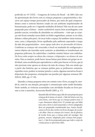 73
6 – A criança pequena e a educação literária: princípios norteadores
dos gestos e ações embrionárias do ato de ler
proferida no 14o
COLE – Congresso de Leitura do Brasil – de 2003, fala-nos
da aproximação dos livros com as crianças pequenas e pequenininhas e des-
creve um espaço-tempo provocador de leitura, por meio do qual compreen-
demos como o entorno literário criado em um ambiente impulsionador de
humanização, pode ser o ‘segundo mediador da leitura’. Fala-nos de um canto
preparado para a leitura – muito confortável, macio, bem aconchegante, com
paredes macias, revestidas de almofadas ou colchonetes – visto que as crian-
ças não ficam sentadas nessa idade (os bebês engatinham, sentam-se no chão,
deitam e rolam pelo piso). Ao tocar todo o espaço, há também várias texturas,
sons, cores, à disposição, livros espalhados pelo ambiente esperando o toque
da mão dos pequenininhos - nesse espaço tudo deve ser provocador de leitura.
Conforme as crianças vão crescendo, o local vai mudando de configuração e
outros objetos são inseridos neste contexto: as almofadas se transformam em
pequenas poltronas, há cadeirinhas e também estantes baixas com rodinhas.
Os livros estão sempre na altura das crianças, à disposição e ao alcance de suas
mãos. Para as maiores, pode haver mesas baixas para leitura em grupo ou in-
dividual, uma escadinha para aprenderem a subir para buscar os livros, que já
não precisam estar apenas ao alcance da mão da criança. Fala-nos ainda que
a partir das histórias que as crianças pedem para as professoras contarem,
repetidas vezes, podem-se montar painéis e, assim, algumas narrativas ficam à
disposição dos pequenos, estampadas nas paredes por algumas semanas (RI-
ZOLLI, 2005, pp. 17-18).
Quando a criança pequena entra em contato com o livro, ao pegá-lo, mor-
dê-lo, senti-lo, sua atenção, percepção e comunicação estão sendo formadas.
Neste sentido, as vivências acumuladas com atividades focadas no livro pas-
sam a criar a memória. Acrescenta Rizolli (2005, p. 17).
Quando falo de leitura aqui, falo de uma proposta para
crianças de 6 meses a 6 anos[...] falo da leitura sem [ou
com] letras, com livros que as crianças podem tocar. É
o que chamamos objeto-livro. O contato que um bebê
tem com o livro é oral [sensorial] e o livro [adaptado]
deve ser preparado considerando isso. Assim classifi-
camos os livros das creches em livros de pegar, de escutar
e de olhar. Para as crianças de 6 meses, são de plástico,
de tecido, livros que a criança pode até mastigar. São
gostosos, macios, adaptados para crianças bem peque-
nas [...]. São livros preparados para que todo o corpo da
criança possa se aproveitar deles.
 