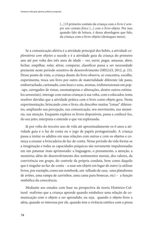 74
Literatura e educação: gêneros, políticas e propostas
[...] O primeiro contato da criança com o livro é sem-
pre um contato físico [...] com o livro-objeto. Por isso
quando falo de leitura, é dessa abordagem que falo,
da criança com o livro-objeto (destaques meus).
Se a comunicação afetiva é a atividade principal dos bebês, a atividade ex-
ploratória com objetos a sucede e é a atividade guia da criança do primeiro
ano até por volta dos três anos de idade – ver, ouvir, pegar, amassar, abrir,
fechar, empilhar, rolar, atirar, comparar, classificar passa a ser necessidade
premente neste período sensitivo de desenvolvimento (MELLO, 2012, p. 23).
Desse ponto de vista, a criança diante do livro observa, se concentra, escolhe,
experimenta, troca um livro por outro de materialidade diferente (de pano,
emborrachado, cartonado, com luzes e sons, aromas, tridimensionais em pop-
-ups, carregados de rimas, onomatopeias e aliterações, dentre outros estímu-
los sensoriais), interage com outras crianças à sua volta, com o educador, tenta
resolver dúvidas que a atividade prática com o livro como objeto gera. Nesta
experimentação, brincando com o livro, ela descobre muitas “coisas” diferen-
tes, ampliando sua percepção, sua comunicação, seu movimento, sua memó-
ria, sua atenção. Enquanto explora os livros disponíveis, passa a conhecê-los,
do seu jeito; interpreta e entende o que vai explorando.
Já por volta do terceiro ano de vida até aproximadamente os 6 anos a ati-
vidade guia é o faz de conta ou o jogo de papéis protagonizado. A criança
passa a imitar os adultos em suas relações com outras e com os objetos e co-
meça a ensaiar a brincadeira de faz-de-conta. Nesse período da vida forma-se
a imaginação e todas as capacidades psíquicas são novamente impulsionadas
em um patamar mais aprimorado: a linguagem, o pensamento, a atenção, a
memória; além do desenvolvimento dos sentimentos morais, dos valores, da
convivência em grupo, do controle da própria conduta, bem como daquilo
que é singular ao faz-de-conta – a usar um objeto em lugar de outro (a utilizar
livros, por exemplo, como um notebook, um telhado de casa, uma plataforma
de aviões, uma rampa de carrinhos, uma cama para bonecas, etc) – a função
simbólica da consciência.
Mediante aos estudos com base na perspectiva da teoria Histórico-Cul-
tural reafirmo que a criança aprende quando estabelece uma relação de co-
municação com o objeto a ser aprendido, ou seja, quando o objeto-livro a
afeta, quando se interessa por ele, quando tem a vivência estética com a prosa
 