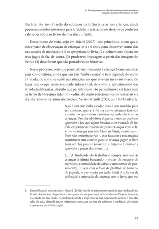 75
6 – A criança pequena e a educação literária: princípios norteadores
dos gestos e ações embrionárias do ato de ler
literária. Por isso é tarefa do educador da infância criar nas crianças, ainda
pequenas, muitos interesses pela atividade literária, novos desejos de conhecer
e de saber sobre os livros de literatura infantil.
Desse ponto de vista, vejo em Bajard (2007)1
tais princípios, posto que o
autor parte da observação de crianças de 4 e 5 anos, para descrever como elas
nas sessões de mediação: (1) se apropriam do livro, (2) incluem este objeto em
seus jogos de faz-de-conta, (3) produzem linguagem a partir das imagens do
livro e (4) descobrem que são portadoras de histórias.
Nesse processo, vejo que posso afirmar o quanto a criança forma sua ima-
gem como leitora, ainda que em fase “embrionária”, e isso depende de como
é tratada, de como se sente nas situações em que vive em meio aos livros, do
lugar que ocupa nessa realidade interacional, de como a aproximamos das
atividades literárias, daquilo que permitimos e não permitimos a ela fazer com
os livros de literatura infantil – enfim, de como selecionamos os materiais e a
ela ofertamos e criamos mediações. Por isso Rizolli (2005, pp. 18-21) adverte:
Não é um currículo escolar, não é um modelo para
ser copiado, mas é a forma como estamos fazendo
a partir do que vamos também aprendendo com as
crianças. Um dos objetivos é que as crianças queiram
aprender a ler, que sejam levadas a ter vontade de ler.
Tais experiências realizadas pelas crianças com o li-
vro – mesmo que elas não leiam as letras, mesmo que o
livro não contenha letras –, esse fascínio e essa mágica
constituem um convite para a criança pegar o livro
para ler. Em poucas palavras, o objetivo é ensinar e
aprender a gostar dos livros. [...]
[...] A finalidade do trabalho é sempre motivar as
crianças à leitura buscando o prazer da escuta e da
narração, a curiosidade do saber, a autonomia do pen-
samento[...]. Seja com o livro de plástico, de pano ou
de papelão, o que muda em cada idade é a forma de
utilização e interação da criança com o livro, que vai
1.	 Em publicação mais recente – Bajard (2012) francês de nascimento, mas há anos radicado no
Brasil, doutor em Linguística – traz parte de seu percurso de trabalho no Projeto Arrastão
na cidade de São Paulo. A publicação relata a experiência dos educadores dentro e fora das
salas de aula, além de trazer referências e práticas na área de estímulo e mediação de leitura
e processos de alfabetização.
 