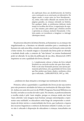 76
Literatura e educação: gêneros, políticas e propostas
da exploração física aos desdobramentos da história
com a animação ou as construções em laboratório. De
algum modo, o corpo entra no livro literalmente...
ou, então, estão todos olhando um mesmo livro de
páginas grandes, as crianças entrando na história.
Em qualquer idade, as professoras dedicam muito
tempo às escolhas dos livros, à organização do espa-
ço e das estantes, pois sabem que a história envolve
e aproxima as crianças, inclusive fisicamente. A his-
tória ajuda a se reconhecer, a imaginar e a interagir
(destaques meus).
No processo educativo da leitura literária, ao humanizar-se, as crianças vão
singularizando-se, a literatura vai abrindo caminhos para a constituição do
humano em cada uma delas, estando aí presente a sua formação como ouvinte
e leitor mirim. Se o mundo mágico e encantado das letras pode ser ofertado
e mediado desde cedo, o contexto de “não leitores” no ensino fundamental
pode ser alterado. Se na data da publicação de sua obra, Abramovich (1997)
inquietava-se com a qualidade dos livros, dizendo
[...] simplesmente colocar a leitura do livro infantil
brasileiro no currículo escolar não quer dizer nada...
Pode-se até estar formando pessoas com ojeriza per-
manente pela leitura, tal a quantidade de livros ruins
que lhes pedem que leiam, aliada a nenhuma crítica
que é solicitada... (ABRAMOVICH, 1997, p. 148).
... podemos ter duas situações a investigar nas instituições de ensino.
Primeiro, talvez a quantidade e a qualidade dos livros já não seja motivo
para não promover atividades de leitura em instituições de Educação Infan-
til. Ambas em razão dos acervos do PNBE (Programa Nacional Biblioteca na
Escola), enviados as escolas de todo o país. No entanto, se preferencialmente
a escolha ainda é pelo ‘mais simples, porque as crianças ainda não leem’,
‘mais colorido’, ‘com imagens mais bonitas’, ‘porque estereotipadas a repre-
sentar uma realidade’, os educadores estão longe de compreender a consti-
tuição do leitor mirim e a materialidade dos livros, que traduzem a riqueza
dos recursos linguísticos e estéticos da literatura infantil. E ainda, se o acer-
vo não é colocado à disposição de educadores e crianças, trancafiados em
 