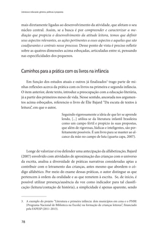 78
Literatura e educação: gêneros, políticas e propostas
mais diretamente ligadas ao desenvolvimento da atividade, que afetam o seu
núcleo central. Assim, se a busca é por compreender e caracterizar a me-
diação que propicia o desenvolvimento da atitude leitora, temos que definir
seus aspectos relevantes, as ações pertinentes a esses aspectos e aquelas que são
coadjuvantes e centrais nesse processo. Desse ponto de vista é preciso refletir
sobre as quatros dimensões acima esboçadas, articuladas entre si, pensando
nas especificidades dos pequenos.
Caminhos para a prática com os livros na infância
Em função dos estudos atuais e outros já finalizados3
trago parte de mi-
nhas reflexões acerca da prática com os livros na primeira e segunda infância.
O item anterior, deste texto, introduz a preocupação com a educação literária,
já a partir dos primeiros meses de vida. Nesse sentido, ancorada nos argumen-
tos acima esboçados, referencio o livro de Élie Bajard “Da escuta de textos à
leitura”, em que o autor,
Seguindo rigorosamente a ideia de que ler se aprende
lendo, [...] utiliza-se da literatura infantil brasileira
como um campo fértil e propício às suas propostas,
que além de rigorosas, lúdicas e inteligentes, são per-
feitamente possíveis. É um livro para se manter ao al-
cance da mão no campo de luta (quarta capa, 2007).
Longe de valorizar e/ou defender uma antecipação da alfabetização, Bajard
(2007) envolvido com atividades de aproximação das crianças com o universo
da escrita, analisa a diversidade de práticas narrativas consideradas aptas a
contribuir com o letramento das crianças, antes mesmo que abordem o có-
digo alfabético. Por meio do exame dessas práticas, o autor distingue as que
pertencem à ordem da oralidade e as que remetem à escrita. Se, de início, é
possível utilizar presença/ausência da voz como indicador para tal classifi-
cação (leitura/contação de história), a simplicidade é apenas aparente, sendo
3.	 A exemplo do projeto “Literatura e primeira infância: dois municípios em cena e o PNBE
(Programa Nacional de Biblioteca na Escola) na formação de crianças leitoras”, financiado
pela FAPESP (2011-2013).
 