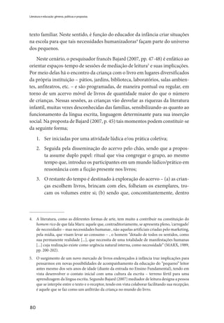 80
Literatura e educação: gêneros, políticas e propostas
texto familiar. Neste sentido, é função do educador da infância criar situações
na escola para que tais necessidades humanizadoras4
façam parte do universo
dos pequenos.
Neste cenário, o pesquisador francês Bajard (2007, pp. 47-48) é enfático ao
orientar espaços-tempo de sessões de mediação de leitura5
e suas implicações.
Por meio delas há o encontro da criança com o livro em lugares diversificados
da própria instituição – pátios, jardins, biblioteca, laboratórios, salas ambien-
tes, anfiteatros, etc. – e são programadas, de maneira pontual ou regular, em
torno de um acervo móvel de livros de quantidade maior do que o número
de crianças. Nessas sessões, as crianças vão desvelar as riquezas da literatura
infantil, muitas vezes desconhecidas das famílias, sensibilizando-as quanto ao
funcionamento da língua escrita, linguagem determinante para sua inserção
social. Na proposta de Bajard (2007, p. 45) tais momentos podem constituir-se
da seguinte forma;
1.	 Ser iniciadas por uma atividade lúdica e/ou prática coletiva;
2.	 Seguida pela disseminação do acervo pelo chão, sendo que a propos-
ta assume duplo papel: ritual que visa congregar o grupo, ao mesmo
tempo que, introduz os participantes em um mundo lúdico/prático em
ressonância com a ficção presente nos livros;
3.	 O restante do tempo é destinado à exploração do acervo – (a) as crian-
ças escolhem livros, brincam com eles, folheiam os exemplares, tro-
cam os volumes entre si; (b) sendo que, concomitantemente, dentro
4.	 A literatura, como as diferentes formas de arte, tem muito a contribuir na constituição do
homem rico de que fala Marx: aquele que, contraditoriamente, se apresenta pleno, ‘carregado’
de necessidades – mas necessidades humanas , não aquelas artificiais criadas pelo marketing,
pela mídia, que visam levar ao consumo – , o homem “dotado de todos os sentidos, como
sua permanente realidade [...], que necessita de uma totalidade de manifestações humanas
[...] cuja realização existe como urgência natural interna, como necessidade” (MARX, 1989,
pp. 200-202).
5.	 O surgimento de um novo mercado de livros endereçados à infância traz implicações para
pensarmos em novas possibilidades de acompanhamento da educação do “pequeno” leitor
antes mesmo dos seis anos de idade (diante da entrada no Ensino Fundamental), tendo em
vista desenvolver o contato inicial com uma cultura da escrita – terreno fértil para uma
aprendizagem da língua escrita. Segundo Bajard (2007) mediador de leitura designa a pessoa
que se interpõe entre o texto e o receptor, tendo em vista colaborar facilitando sua recepção;
é aquele que se faz como um anfitrião da criança no mundo do livro.
 