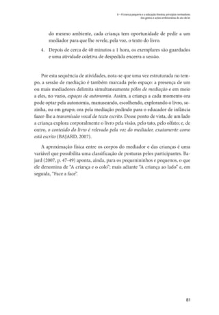 81
6 – A criança pequena e a educação literária: princípios norteadores
dos gestos e ações embrionárias do ato de ler
do mesmo ambiente, cada criança tem oportunidade de pedir a um
mediador para que lhe revele, pela voz, o texto do livro.
4.	 Depois de cerca de 40 minutos a 1 hora, os exemplares são guardados
e uma atividade coletiva de despedida encerra a sessão.
Por esta sequência de atividades, nota-se que uma vez estruturada no tem-
po, a sessão de mediação é também marcada pelo espaço: a presença de um
ou mais mediadores delimita simultaneamente pólos de mediação e em meio
a eles, no vazio, espaços de autonomia. Assim, a criança a cada momento ora
pode optar pela autonomia, manuseando, escolhendo, explorando o livro, so-
zinha, ou em grupo; ora pela mediação pedindo para o educador de infância
fazer-lhe a transmissão vocal do texto escrito. Desse ponto de vista, de um lado
a criança explora corporalmente o livro pela visão, pelo tato, pelo olfato; e, de
outro, o conteúdo do livro é relevado pela voz do mediador, exatamente como
está escrito (BAJARD, 2007).
A aproximação física entre os corpos do mediador e das crianças é uma
variável que possibilita uma classificação de posturas pelos participantes. Ba-
jard (2007, p. 47-49) aponta, ainda, para os pequenininhos e pequenos, o que
ele denomina de “A criança e o colo”; mais adiante “A criança ao lado” e, em
seguida, “Face a face”.
 