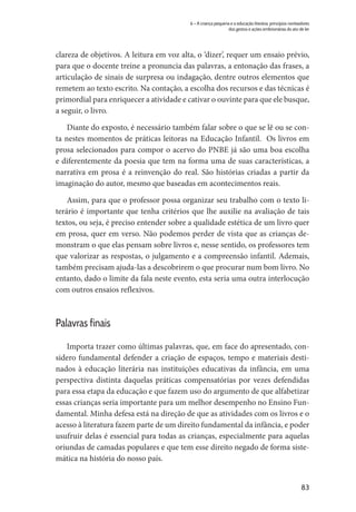 83
6 – A criança pequena e a educação literária: princípios norteadores
dos gestos e ações embrionárias do ato de ler
clareza de objetivos. A leitura em voz alta, o ‘dizer’, requer um ensaio prévio,
para que o docente treine a pronuncia das palavras, a entonação das frases, a
articulação de sinais de surpresa ou indagação, dentre outros elementos que
remetem ao texto escrito. Na contação, a escolha dos recursos e das técnicas é
primordial para enriquecer a atividade e cativar o ouvinte para que ele busque,
a seguir, o livro.
Diante do exposto, é necessário também falar sobre o que se lê ou se con-
ta nestes momentos de práticas leitoras na Educação Infantil. Os livros em
prosa selecionados para compor o acervo do PNBE já são uma boa escolha
e diferentemente da poesia que tem na forma uma de suas características, a
narrativa em prosa é a reinvenção do real. São histórias criadas a partir da
imaginação do autor, mesmo que baseadas em acontecimentos reais.
Assim, para que o professor possa organizar seu trabalho com o texto li-
terário é importante que tenha critérios que lhe auxilie na avaliação de tais
textos, ou seja, é preciso entender sobre a qualidade estética de um livro quer
em prosa, quer em verso. Não podemos perder de vista que as crianças de-
monstram o que elas pensam sobre livros e, nesse sentido, os professores tem
que valorizar as respostas, o julgamento e a compreensão infantil. Ademais,
também precisam ajuda-las a descobrirem o que procurar num bom livro. No
entanto, dado o limite da fala neste evento, esta seria uma outra interlocução
com outros ensaios reflexivos.
Palavras finais
Importa trazer como últimas palavras, que, em face do apresentado, con-
sidero fundamental defender a criação de espaços, tempo e materiais desti-
nados à educação literária nas instituições educativas da infância, em uma
perspectiva distinta daquelas práticas compensatórias por vezes defendidas
para essa etapa da educação e que fazem uso do argumento de que alfabetizar
essas crianças seria importante para um melhor desempenho no Ensino Fun-
damental. Minha defesa está na direção de que as atividades com os livros e o
acesso à literatura fazem parte de um direito fundamental da infância, e poder
usufruir delas é essencial para todas as crianças, especialmente para aquelas
oriundas de camadas populares e que tem esse direito negado de forma siste-
mática na história do nosso país.
 