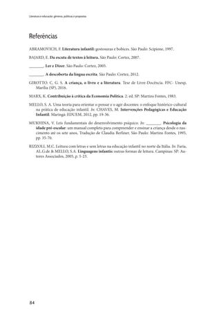 84
Literatura e educação: gêneros, políticas e propostas
Referências
ABRAMOVICH, F. Literatura infantil: gostosuras e bobices. São Paulo: Scipione, 1997.
BAJARD, E. Da escuta de textos à leitura. São Paulo: Cortez, 2007.
_______. Ler e Dizer. São Paulo: Cortez, 2005.
_______. A descoberta da língua escrita. São Paulo: Cortez, 2012.
GIROTTO. C. G. S. A criança, o livro e a literatura. Tese de Livre-Docência. FFC- Unesp,
Marília (SP), 2016.
MARX, K. Contribuição à crítica da Economia Política. 2. ed. SP: Martins Fontes, 1983.
MELLO, S. A. Uma teoria para orientar o pensar e o agir docentes: o enfoque histórico-cultural
na prática de educação infantil. In: CHAVES, M. Intervenções Pedagógicas e Educação
Infantil. Maringá: EDUEM, 2012, pp. 19-36.
MUKHINA, V. Leis fundamentais do desenvolvimento psíquico. In: _______. Psicologia da
idade pré-escolar: um manual completo para compreender e ensinar a criança desde o nas-
cimento até os sete anos. Tradução de Claudia Berliner. São Paulo: Martins Fontes, 1995,
pp. 35-70.
RIZZOLI, M.C. Leitura com letras e sem letras na educação infantil no norte da Itália. In: Faria,
AL.G.de & MELLO, S.A. Linguagens infantis: outras formas de leitura. Campinas: SP: Au-
tores Associados, 2005, p. 5-23.
 