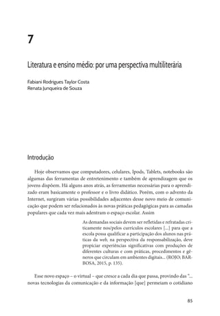 85
7
Literatura e ensino médio: por uma perspectiva multiliterária
Fabiani Rodrigues Taylor Costa
Renata Junqueira de Souza
Introdução
Hoje observamos que computadores, celulares, Ipods, Tablets, notebooks são
algumas das ferramentas de entretenimento e também de aprendizagem que os
jovens dispõem. Há alguns anos atrás, as ferramentas necessárias para o aprendi-
zado eram basicamente o professor e o livro didático. Porém, com o advento da
Internet, surgiram várias possibilidades adjacentes desse novo meio de comuni-
cação que podem ser relacionados às novas práticas pedagógicas para as camadas
populares que cada vez mais adentram o espaço escolar. Assim
As demandas sociais devem ser refletidas e refratadas cri-
ticamente nos/pelos currículos escolares [...] para que a
escola possa qualificar a participação dos alunos nas prá-
ticas da web, na perspectiva da responsabilização, deve
propiciar experiências significativas com produções de
diferentes culturas e com práticas, procedimentos e gê-
neros que circulam em ambientes digitais... (ROJO; BAR-
BOSA, 2015, p. 135).
Esse novo espaço – o virtual – que cresce a cada dia que passa, provindo das “...
novas tecnologias da comunicação e da informação [que] permeiam o cotidiano
 