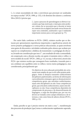 86
Literatura e educação: gêneros, políticas e propostas
[...] e criam necessidades de vida e convivência que precisam ser analisadas
no espaço escolar” (PCN, 1990, p. 132), é de domínio dos alunos e, conforme
Silva (2012) é preciso que
[...] para o processo de aprendizagem se efetivar é ne-
cessário que haja motivação e interação entre profes-
sor e aluno, faz-se necessário que o docente se insira
no contexto da era digital, buscando novas formas de
expor seus conteúdos, analisando o que é realmente
importante ensinar para a nova geração (p. 77).
Por outro lado, conforme os PCN+ (2002), existem escolas que se des-
tacam por apresentarem experiências importantes e significativas através de
novos projetos pedagógicos e novas práticas educacionais, as quais envolvem
uma gama de discussões e atividades realizadas pelos alunos que acabam por
superar ou complementar a didática da transmissão e a pedagogia do discur-
so, levando em consideração que isso é “...um resultado de toda a comunidade,
em cooperação com a direção escolar, em apoio à transição entre o velho e o
novo modelo de escola” (PCN+, 2002, p. 11), ou seja, é observável, através dos
PCN+ que existem escolas que conseguem bons resultados, trazendo para o
seu cotidiano um equilíbrio entre os velhos e novos meios pedagógicos, mas
considerando, principalmente que
Os objetivos da nova educação pretendida são certa-
mente mais amplos do que os do velho projeto peda-
gógico. Antes se desejava transmitir conhecimentos
disciplinares padronizados, na forma de informações
e procedimentos estanques; agora se deseja promover
competências gerais, que articulem conhecimentos,
sejam estes disciplinares ou não. Essas competências
gerais, que articulem conhecimentos, sejam estes dis-
ciplinares ou não. Essas competências dependem da
compreensão de processos e do desenvolvimento de
linguagens, a cargo das disciplinas que, por sua vez,
devem ser tratadas como campos dinâmicos e de in-
teresses, e não como listas de saberes oficiais (PCN+,
2002, p. 12).
Então, percebe-se que é preciso renovar em meio a essa “... transformação
dos processos de produção [que] torna o conhecimento rapidamente superado,
 