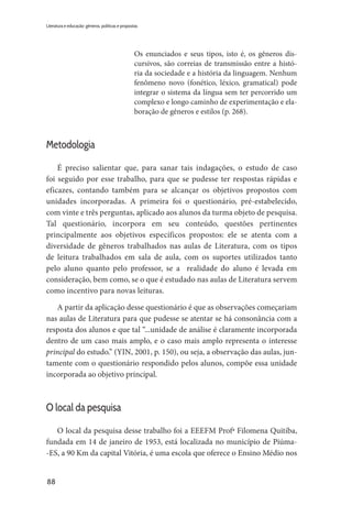 88
Literatura e educação: gêneros, políticas e propostas
Os enunciados e seus tipos, isto é, os gêneros dis-
cursivos, são correias de transmissão entre a histó-
ria da sociedade e a história da linguagem. Nenhum
fenômeno novo (fonético, léxico, gramatical) pode
integrar o sistema da língua sem ter percorrido um
complexo e longo caminho de experimentação e ela-
boração de gêneros e estilos (p. 268).
Metodologia
É preciso salientar que, para sanar tais indagações, o estudo de caso
foi seguido por esse trabalho, para que se pudesse ter respostas rápidas e
eficazes, contando também para se alcançar os objetivos propostos com
unidades incorporadas. A primeira foi o questionário, pré-estabelecido,
com vinte e três perguntas, aplicado aos alunos da turma objeto de pesquisa.
Tal questionário, incorpora em seu conteúdo, questões pertinentes
principalmente aos objetivos específicos propostos: ele se atenta com a
diversidade de gêneros trabalhados nas aulas de Literatura, com os tipos
de leitura trabalhados em sala de aula, com os suportes utilizados tanto
pelo aluno quanto pelo professor, se a realidade do aluno é levada em
consideração, bem como, se o que é estudado nas aulas de Literatura servem
como incentivo para novas leituras.
A partir da aplicação desse questionário é que as observações começariam
nas aulas de Literatura para que pudesse se atentar se há consonância com a
resposta dos alunos e que tal “...unidade de análise é claramente incorporada
dentro de um caso mais amplo, e o caso mais amplo representa o interesse
principal do estudo.” (YIN, 2001, p. 150), ou seja, a observação das aulas, jun-
tamente com o questionário respondido pelos alunos, compõe essa unidade
incorporada ao objetivo principal.
O local da pesquisa
O local da pesquisa desse trabalho foi a EEEFM Profª Filomena Quitiba,
fundada em 14 de janeiro de 1953, está localizada no município de Piúma-
-ES, a 90 Km da capital Vitória, é uma escola que oferece o Ensino Médio nos
 