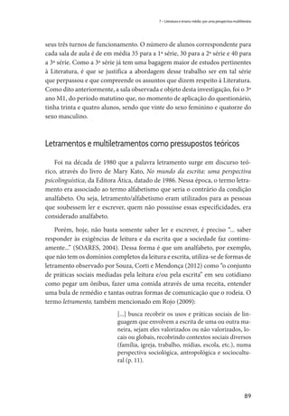 89
7 – Literatura e ensino médio: por uma perspectiva multiliterária
seus três turnos de funcionamento. O número de alunos correspondente para
cada sala de aula é de em média 35 para a 1ª série, 30 para a 2ª série e 40 para
a 3ª série. Como a 3ª série já tem uma bagagem maior de estudos pertinentes
à Literatura, é que se justifica a abordagem desse trabalho ser em tal série
que perpassou e que compreende os assuntos que dizem respeito à Literatura.
Como dito anteriormente, a sala observada e objeto desta investigação, foi o 3º
ano M1, do período matutino que, no momento de aplicação do questionário,
tinha trinta e quatro alunos, sendo que vinte do sexo feminino e quatorze do
sexo masculino.
Letramentos e multiletramentos como pressupostos teóricos
Foi na década de 1980 que a palavra letramento surge em discurso teó-
rico, através do livro de Mary Kato, No mundo da escrita: uma perspectiva
psicolinguística, da Editora Ática, datado de 1986. Nessa época, o termo letra-
mento era associado ao termo alfabetismo que seria o contrário da condição
analfabeto. Ou seja, letramento/alfabetismo eram utilizados para as pessoas
que soubessem ler e escrever, quem não possuísse essas especificidades, era
considerado analfabeto.
Porém, hoje, não basta somente saber ler e escrever, é preciso “... saber
responder às exigências de leitura e da escrita que a sociedade faz continu-
amente...” (SOARES, 2004). Dessa forma é que um analfabeto, por exemplo,
que não tem os domínios completos da leitura e escrita, utiliza-se de formas de
letramento observado por Souza, Corti e Mendonça (2012) como “o conjunto
de práticas sociais mediadas pela leitura e/ou pela escrita” em seu cotidiano
como pegar um ônibus, fazer uma comida através de uma receita, entender
uma bula de remédio e tantas outras formas de comunicação que o rodeia. O
termo letramento, também mencionado em Rojo (2009):
[...] busca recobrir os usos e práticas sociais de lin-
guagem que envolvem a escrita de uma ou outra ma-
neira, sejam eles valorizados ou não valorizados, lo-
cais ou globais, recobrindo contextos sociais diversos
(família, igreja, trabalho, mídias, escola, etc.), numa
perspectiva sociológica, antropológica e sociocultu-
ral (p. 11).
 