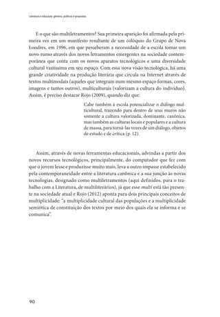 90
Literatura e educação: gêneros, políticas e propostas
E o que são multiletramentos? Sua primeira aparição foi afirmada pela pri-
meira vez em um manifesto resultante de um colóquio do Grupo de Nova
Londres, em 1996, em que perceberam a necessidade de a escola tomar um
novo rumo através dos novos letramentos emergentes na sociedade contem-
porânea que conta com os novos aparatos tecnológicos e uma diversidade
cultural vastíssima em seu espaço. Com essa nova visão tecnológica, há uma
grande criatividade na produção literária que circula na Internet através de
textos multimodais (aqueles que integram num mesmo espaço formas, cores,
imagens e tantos outros), multiculturais (valorizam a cultura do indivíduo).
Assim, é preciso destacar Rojo (2009), quando diz que:
Cabe também à escola potencializar o diálogo mul-
ticultural, trazendo para dentro de seus muros não
somente a cultura valorizada, dominante, canônica,
mas também as culturas locais e populares e a cultura
de massa, para torná-las vozes de um diálogo, objetos
de estudo e de crítica (p. 12).
Assim, através de novas ferramentas educacionais, advindas a partir dos
novos recursos tecnológicos, principalmente, do computador que fez com
que o jovem lesse e produzisse muito mais, leva a outro impasse estabelecido
pela contemporaneidade entre a literatura canônica e a sua junção às novas
tecnologias, designado como multiletramentos (aqui definidos, para o tra-
balho com a Literatura, de multiliterários), já que esse multi está tão presen-
te na sociedade atual e Rojo (2012) aponta para dois principais conceitos de
multiplicidade: “a multiplicidade cultural das populações e a multiplicidade
semiótica de constituição dos textos por meio dos quais ela se informa e se
comunica”.
 