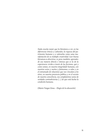 11
Nada enseña mejor que la literatura a ver, en las
diferencias étnicas y culturales, la riqueza del pa-
trimonio humano y a valorarlas como uma ma-
nifestación de su múltiple creatividad. Leer buena
literatura es divertirse, si; pero, también, aprender,
de esa manera directa e intensa que es la de la
experiencia vivida a través de las ficciones, qué y
como somos, en nuestra integridade humana, con
nuestros actos y sueños y fantasmas, a solas y en
el entramado de relaciones que nos vinculan a los
otros, en nuestra presencia pública y en el secreto
de nuestra consciência, esa complejísima suma de
verdades contradictorias [...] de que está hecha la
condición humana.
(Mario Vargas Llosa – Elogio de la educación)
 