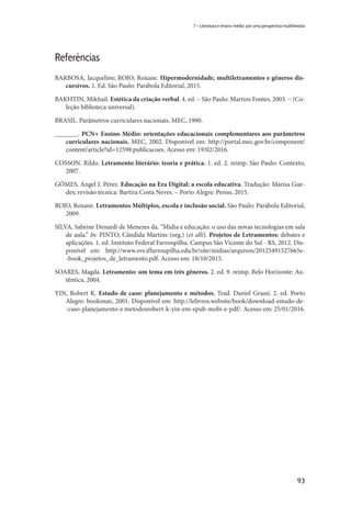 93
7 – Literatura e ensino médio: por uma perspectiva multiliterária
Referências
BARBOSA, Jacqueline; ROJO; Roxane. Hipermodernidade, multiletramentos e gêneros dis-
cursivos. 1. Ed. São Paulo: Parábola Editorial, 2015.
BAKHTIN, Mikhail. Estética da criação verbal. 4. ed. – São Paulo: Martins Fontes, 2003. – (Co-
leção biblioteca universal).
BRASIL. Parâmetros curriculares nacionais. MEC, 1990.
_______. PCN+ Ensino Médio: orientações educacionais complementares aos parâmetros
curriculares nacionais. MEC, 2002. Disponível em: http://portal.mec.gov.br/component/
content/article?id=12598:publicacoes. Acesso em: 19/02/2016.
COSSON. Rildo. Letramento literário: teoria e prática. 1. ed. 2. reimp. São Paulo: Contexto,
2007.
GÓMES, Ángel I. Pérez. Educação na Era Digital: a escola educativa. Tradução: Marisa Gue-
des; revisão técnica: Bartira Costa Neves. – Porto Alegre: Penso, 2015.
ROJO, Roxane. Letramentos Múltiplos, escola e inclusão social. São Paulo: Parábola Editorial,
2009.
SILVA, Sabrine Denardi de Menezes da. “Mídia e educação: o uso das novas tecnologias em sala
de aula.” In: PINTO, Cândida Martins (org.) (et alli). Projetos de Letramentos: debates e
aplicações. 1. ed. Instituto Federal Farroupilha. Campus São Vicente do Sul - RS, 2012. Dis-
ponível em: http://www.svs.iffarroupilha.edu.br/site/midias/arquivos/20125491527665e-
-book_projetos_de_letramento.pdf. Acesso em: 18/10/2015.
SOARES, Magda. Letramento: um tema em três gêneros. 2. ed. 9. reimp. Belo Horizonte: Au-
têntica, 2004.
YIN, Robert K. Estudo de caso: planejamento e métodos. Trad. Daniel Grassi. 2. ed. Porto
Alegre: bookman, 2001. Disponível em: http://lelivros.website/book/download-estudo-de-
-caso-planejamento-e metodosrobert-k-yin-em-epub-mobi-e-pdf/. Acesso em: 25/01/2016.
 