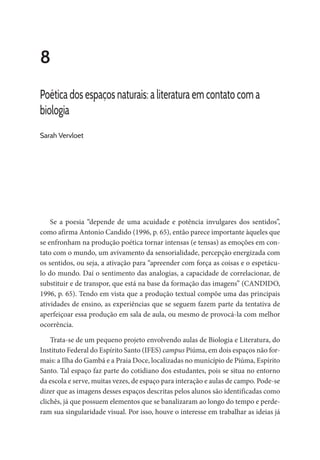 8
Poética dos espaços naturais: a literatura em contato com a
biologia
Sarah Vervloet
Se a poesia “depende de uma acuidade e potência invulgares dos sentidos”,
como afirma Antonio Candido (1996, p. 65), então parece importante àqueles que
se enfronham na produção poética tornar intensas (e tensas) as emoções em con-
tato com o mundo, um avivamento da sensorialidade, percepção energizada com
os sentidos, ou seja, a ativação para “apreender com força as coisas e o espetácu-
lo do mundo. Daí o sentimento das analogias, a capacidade de correlacionar, de
substituir e de transpor, que está na base da formação das imagens” (CANDIDO,
1996, p. 65). Tendo em vista que a produção textual compõe uma das principais
atividades de ensino, as experiências que se seguem fazem parte da tentativa de
aperfeiçoar essa produção em sala de aula, ou mesmo de provocá-la com melhor
ocorrência.
Trata-se de um pequeno projeto envolvendo aulas de Biologia e Literatura, do
Instituto Federal do Espírito Santo (IFES) campus Piúma, em dois espaços não for-
mais: a Ilha do Gambá e a Praia Doce, localizadas no município de Piúma, Espírito
Santo. Tal espaço faz parte do cotidiano dos estudantes, pois se situa no entorno
da escola e serve, muitas vezes, de espaço para interação e aulas de campo. Pode-se
dizer que as imagens desses espaços descritas pelos alunos são identificadas como
clichês, já que possuem elementos que se banalizaram ao longo do tempo e perde-
ram sua singularidade visual. Por isso, houve o interesse em trabalhar as ideias já
 