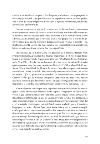 97
criadas por meio dessas imagens, a fim de que se produzissem outras perspectivas
desse espaço natural, cujas possibilidades de experimentações e criações pudes-
sem ir além do clichê imagético à medida que o espaço é reconhecido, assimilado,
apropriado e desconstruído.
Embora se tratasse de alunos do terceiro ano do Ensino Médio, assim como
ocorre em muitas turmas de variadas escolas brasileiras, a maioria deles tinha uma
experiência bastante inconsistente com a Literatura e, mais especificamente, com
a Poesia. Assim, mesmo que o currículo escolar não propusesse o estudo do gê-
nero poético para aquele momento, parecia necessário retomar o assunto – ou,
finalmente, abordá-lo, pois não pude saber se eles realmente tiveram contato com
leitura e escrita poéticas e como se deu essa experiência.
Em seis aulas de 50 minutos, deu-se o processo até a produção textual. Num
primeiro momento, apresentei-lhes poemas relacionados a objetos e seres da na-
tureza e a poemas visuais. Alguns exemplos são: “O relógio”, de João Cabral de
Melo Neto (“Ao redor da vida do homem/ há certas caixas de vidro,/ dentro das
quais, como em jaula,/ se ouve palpitar um bicho. [...]”); “O seu boné”, de Cruz e
Souza (“É um boné ideal, de feltros e de plumas,/ que ela usa agora, assim como
um turbante turco,/ aveludado, doce como algumas nuvens/ matinais que rolam
no levante [...]”); “O guardador de rebanhos”, de Fernando Pessoa, como Alberto
Caeiro (“Toda a paz da Natureza sem gente/ Vem sentar-se a meu lado./ Mas eu
fico triste como um pôr de sol/ Para a nossa imaginação,/ Quando esfria no fundo
da planície/ E se sente a noite entrada/ Como uma borboleta pela janela. [...]”).
A leitura feita em voz alta por mim seguida de breve análise coletiva fez parecer
que se tratava de uma aula de leitura poética apenas. Em grupos, os alunos escre-
veram o que chamava atenção em cada texto. A isso, seguiu-se uma atividade no
laboratório de informática em que os alunos deveriam escolher três cenários nos
quais gostariam de estar ou os quais gostaram de conhecer e pretendiam voltar. Tal
experimentação com imagens e descrições destacava a relação que se tem entre a
linguagem e os seres e objetos. Após essa seleção, fazia-se um pequeno texto expli-
cando quais são as razões daquelas escolhas. Em sua maioria, os alunos valeram-se
de cartões-postais, utilizando adjetivos comuns para descrever as paisagens e ex-
pressar o desejo de estar naqueles locais. Ao final, foi-lhes solicitado que fizessem
uma comparação com a Ilha do Gambá e a Praia Doce, fator que surpreendeu e
desconcertou alguns alunos que não souberam desenvolver essa comparação de
maneira mais dedicada, muito provavelmente porque não tinham elaborado uma
perspectiva clara do “quintal” da escola.
 