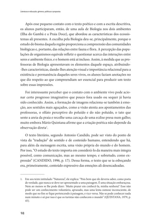 98
Literatura e educação: gêneros, políticas e propostas
Após esse pequeno contato com o texto poético e com a escrita descritiva,
os alunos participaram, então, de uma aula de Biologia nos dois ambientes
(Ilha do Gambá e a Praia Doce), que abordou as características dos ecossis-
temas ali presentes. A escolha pela Biologia deu-se, principalmente, porque o
estudo do bioma daquela região proporciona a compreensão das comunidades
biológicas e, portanto, das relações entre fauna e flora. A percepção das popu-
lações de organismos equivale refletir e questionar acerca das interações entre
seres e ambiente físico, e o homem está aí incluso. Assim, à medida que as pro-
fessoras de Biologia apresentavam os elementos daquele espaço, atribuindo-
-lhes características, dando-lhes atenção visual e importância relacional para a
existência e permanência daqueles seres vivos, os alunos faziam anotações no
que diz respeito ao que compreendiam ser essencial para produzir um texto
sobre essas impressões.
Foi interessante perceber que o contato com o ambiente vivo pode acio-
nar certo progresso imaginativo que pouco fora usado ou sequer já havia
sido conhecido. Assim, a formação de imagens relaciona-se também à emo-
ção, aos sentidos mais aguçados, como a visão atenta aos apontamentos das
professoras, o olfato perceptivo do poluído e do não poluído, o tato que
sente a areia da praia e recolhe uma carcaça de uma ecdise presa num galho;
muito embora Mário Quintana afirme que a criação poética não depende da
observação direta1
.
O texto literário, segundo Antonio Candido, pode ser visto do ponto de
vista da “tradução” de sentido e de conteúdo humano, entendendo que há,
para além da mensagem escrita, uma visão própria do mundo e do homem.
Por isso, “O estudo do texto importa em considerá-lo da maneira mais íntegra
possível, como comunicação, mas ao mesmo tempo, e sobretudo, como ex-
pressão” (CANDIDO, 1996, p. 17). Dessa forma, o texto que se ia esboçando
era, primeiramente, conteúdo expressivo das emoções ali desencadeadas.
1.	 Em seu texto intitulado “Natureza”, ele explica: “Pois bem que ele deveria saber, como poeta
de verdade, que nunca se deve ser apresentado a uma paisagem. É uma situação embaraçosa.
Nem ao menos se lhe pode dizer: ‘Muito prazer em conhecê-la, minha senhora!’ Esse não
pode ser um conhecimento voluntário, aprazado, mas uma lenta osmose inconsciente, de
modo que no fim se fique pertencendo à paisagem, e vice-versa. Não se pode conhecer nada
num minuto e só por isso é que os turistas não conhecem o mundo” (QUINTANA, 1979, p.
45).
 