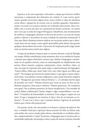 99
8 – Poética dos espaços naturais: a literatura em contato com a biologia
Esperava-se de uma exposição e discussão a campo que houvesse melhor
associação e comparação dos elementos em contato. É o que ocorre, geral-
mente, quando escrevemos algum texto: nosso cérebro é capaz de classificar
certas ideias e agrupá-las de acordo com os sentidos aguçados. Sistematica-
mente, isso pode ser (e parece mesmo ser) realizado pelos poetas. Mas o tra-
balho com a escrita não deve ter a pretensão de formar escritores. Ao menos
não é isso que as aulas de Língua Portuguesa vislumbram, mas minimamente
de conhecer a linguagem, dominar as técnicas da escrita e, no caso da criação
poética, subtrair o ato poético da mera condição de expressão sentimental. É
claro que Mário Quintana tentava explicar em sua prosa-poética que a obser-
vação única de um espaço como aquele apreendido pelos alunos não garante
qualquer desenvoltura da escrita. O processo de inspiração pode exigir muito
mais ou mesmo nunca existir para alguns.
A etapa de produção começou após ou mesmo durante a aula de Biologia
em campo. Minha contribuição, neste momento, deu-se no sentido de chamar
a atenção para alguns elementos curiosos que, aliados à linguagem, transfor-
mam-se em quadros eternos, como na cinematografia ou simplesmente num
poema. Dessa maneira, surgiram comparações, rimas, metáfora, ritmo, ou
seja, um jogo de expressão pelo qual surgiu a experimentação da linguagem:
“Somos folhas, folhas que caem/ Indo viver suas vidas/ Iguais aos filhos que
saem”; “No mangue que deveria ter apenas lama,/ o que agora é quase impos-
sível achar,/ suas plantas criaram adaptações,/ para assim buscarem oxigênio
no ar”; “Manguezal, que tantas vidas já formou./ [...] A antropia não foi capaz
de perceber seu valor”; “Plantas rasteiras que vivem na areia, no Sol, no sal./
Bastante pequenas, bem pouco notáveis./ Plantas guerreiras. De resistência
sem igual./ São as plantas pioneiras, de forças inexplicáveis./ Um exemplo de
união? Mútua colaboração?/ Juntos, fungos e algas compartilham o seu me-
lhor.”; “A bandeira da humanidade se mostrou/ Com sangue e esgoto em sua
tinta./ O que o manguezal me mostrou é/ Que o fim do ser humano se evi-
dencia.”; “O mar traz à tona o que o homem detona/ Lágrimas de profunda
tristeza que o bicho alfa proporciona”.
Um poema, ainda, não está pronto se só houver a aliança de palavras. Por
isso, o trabalho final para exposição desses poemas foi feito na última aula,
com análise dos versos criados pelos alunos, entendendo os vocábulos adota-
dos, compreendendo o “corpo” do poema, a linguagem que se investiu nele e a
sonoridade explorada. Isso porque a rima é capaz de marcar o poema, fazendo
 