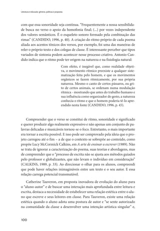 100
Literatura e educação: gêneros, políticas e propostas
com que essa sonoridade seja contínua. “Frequentemente a nossa sensibilida-
de busca no verso o apoio da homofonia final; (...) por vezes independente
dos valores semânticos. É o esqueleto sonoro formado pela combinação das
rimas” (CANDIDO, 1996, p. 40). A criação do ritmo próprio de cada poema
aliada aos acentos tônicos dos versos, por exemplo, foi uma das maneiras de
reler o próprio texto e dos colegas de classe. É interessante perceber que tipos
variados de sintonia podem acontecer nesse processo criativo. Antonio Can-
dido indica que o ritmo pode ter origem na natureza e na fisiologia natural:
Com efeito, é inegável que, como realidade objeti-
va, o movimento rítmico preexiste a qualquer siste-
matização feita pelo homem, e que os movimentos
orgânicos se fazem ritmicamente, por sua própria
natureza. Mesmo o canto de certos pássaros, ou gri-
to de certos animais, se ordenam numa modulação
rítmica - mostrando que antes do trabalho humano e
sua influência como organizador do gesto, a natureza
conhecia o ritmo e que o homem poderia tê-lo apre-
endido nesta fonte (CANDIDO, 1996, p. 45).
Compreender que o verso se constitui de ritmo, sonoridade e significado
e querer produzir algo realmente expressivo e não apenas um conjunto de pa-
lavras delicadas e musicáveis tornou-se o foco. Entretanto, o mais importante
era tornar a escrita possível. E isso pode ser comprovado pela ideia que o pro-
jeto carregou até o fim – a de que o contexto se sobrepõe ao conteúdo, como
propõe Lucy McCormick Calkins, em A arte de ensinar a escrever (1989). Não
se trata de ignorar a caracterização do poema, suas teorias e abordagens, mas
de compreender que o “processo de escrita não se ajusta aos métodos guiados
pelo professor e globalizantes, que não levam o indivíduo em consideração”
(CALKINS, 1989, p. 33). Ao direcionar o olhar para os alunos, compreendi
que pode haver relações inimagináveis entre um texto e o seu autor. E essa
relação carrega potencial transmutável.
Catherine Tauveron, em proposta inovadora de evolução do aluno para
o “aluno-autor” e de buscar uma interação mais aprofundada entre leitura e
escrita, destaca a necessidade de estabelecer uma relação estética entre o alu-
no que escreve e seus leitores em classe. Para Tauveron, existe uma relação
estética quando o aluno adota uma postura de autor e “se sente autorizado
na comunidade da classe a desenvolver uma intenção artística singular” e,
 